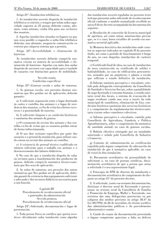 No 49 L Venres, 10 de marzo de 2000                               DIARIO OFICIAL DE GALICIA                3.267

  Artigo 21º.-Instalacións telefónicas.                   das instalacións xuvenís reguladas no presente texto
  1. As instalacións xuvenís disporán de instalación      terá que presentar unha solicitude de recoñecemento
telefónica co exterior, e sempre que teñan unha capa-     oficial conforme o modelo normalizado recollido no
cidade superior ás 25 prazas deberán contar, ade-         anexo I deste decreto acompañada da documentación
mais, como mínimo, cunha liña para uso exclusivo          seguinte:
dos usuarios.                                               a) Resolución de concesión da licencia municipal
  2. Aquelas instalacións situadas en lugares en que      de apertura, así como outras autorizacións previas
non sexa posible o enganche a unha liña telefónica        que, se é o caso, fosen esixibles de acordo coa nor-
deberán, non obstante, asegura-la comunicación co         mativa sectorial aplicable.
exterior por calquera sistema que a permita.                 b) Memoria descritiva das instalacións onde cons-
  Artigo 22º.-Accesibilidade e eliminación de             ten os aspectos indicados no capítulo II do presente
barreiras.                                                título, así como o período de funcionamento ó longo
                                                          do ano, no caso daquelas instalacións de carácter
  As instalacións xuvenís deberán cumpri-la nor-
mativa vixente en materia de accesibilidade e eli-        temporal.
minación de barreiras. Aquelas con máis dun andar           c) Certificado final de obra, no caso de instalacións
disporán de ascensor con capacidade para o traslado       de nova construcción ou certificado de solidez e
de usuarios con limitacións graves de mobilidade.         habitabilidade, no caso de edificacións preexisten-
                                                          tes, asinados por un arquitecto, e planos a escala
                     Sección cuarta                       que reflictan o estado definitivo da instalación.
                 Condicións específicas
                                                            d) Informe sanitario preceptivo e vinculante, emi-
  Artigo 23º.-Granxas escola e aulas de natureza.         tido pola delegación correspondente da Consellería
  1. As granxas escola, sen prexuízo doutras nor-         de Sanidade e Servicios Sociais, sobre a potabilidade
mativas que lles poidan ser de aplicación, deberán        da auga destinada ó consumo humano, o estado sani-
garantir:                                                 tario xeral dos locais, o sistema de evacuación de
                                                          augas residuais cando non sexa a través da rede
  a) A suficiente separación entre o lugar destinado
                                                          municipal de sumidoiros, eliminación de lixo, con-
ás cortes e cortellos dos animais e o lugar de resi-
dencia dos usuarios, co fin de evita-los cheiros exce-    dicións hixiénico-sanitarias dos servicios hixiénicos
sivos e a proximidade de insectos.                        e o cumprimento da regulamentación técnico-sani-
                                                          taria vixente sobre comedores colectivos.
  b) A suficiente limpeza e as condición hixiénicas
e sanitarias dos animais da granxa.                         e) Informe preceptivo e vinculante, emitido pola
                                                          Consellería de Agricultura, Gandería e Política
  c) O cerramento do recinto dos animais e dos cor-       Agroalimentaria, sobre o cumprimento da normativa
tellos co fin de evitar que os usuarios poidan entrar     de sanidade animal, no caso de granxas escolas.
de forma indiscrimanada.
                                                            f) Boletín eléctrico entregado por un instalador
  d) O uso dun vestiario específico por parte dos         autorizado e selado pola Consellería de Industria
usuarios e o persoal da instalación, para utilizar can-   e Comercio.
do estean no recinto dos animais ou cortellos.
                                                            g) Contrato de subministración ou certificación
  e) A existencia de persoal técnico cualificado en
                                                          expedida polo órgano competente de adecuación da
número suficiente para o traballo cos animais e o
                                                          instalación de gas á normativa aplicable, no caso
desenvovemento dos labores didácticos.
                                                          de existi-la dita instalación.
  f) No caso de que a instalación dispoña de salas
ou recintos para a transformación dos productos da          h) Documento acreditativo da personalidade do
granxa, deberán cumpri-la normativa técnico-sani-         solicitante e, no caso de persoas xurídicas, docu-
taria que lles sexa de aplicación.                        mentación acreditativa de que a persoa que asina
                                                          a solicitude é o seu representante legal.
  2. As aulas de natureza, sen prexuízo das outras
normativas que lles poidan ser de aplicación, debe-         i) Fotocopia do DNI do director da instalación e
rán garanti-la existencia dun equipamento suficiente      documentación acreditativa do cumprimento do dis-
e adecuado e dos recursos didácticos necesarios para      posto no artigo 41º do presente decreto.
a súa función.                                              2. A solicitude, xunto coa restante documentación,
                                                          dirixirase ó director xeral de Xuventude e presen-
                      Capítulo III                        tarase no rexistro xeral da Consellería de Familia
       Procedemento de recoñecemento oficial              e Promoción do Emprego, Muller e Xuventude, nos
            e potestades da administración                rexistros das súas delegacións provinciais ou por
                   Sección primera                        calquera dos medios previstos no artigo 38.4º da
       Procedemento de recoñecemento oficial              Lei 30/1992, do 26 de novembro, de réxime xurídico
  Artigo 24º.-Solicitude, documentación e lugar de        das administracións públicas e do procedemento
presentación.                                             administrativo común.
  1. Toda persoa física ou xurídica que queira reco-        3. Cando do exame da documentación presentada
ñecer oficialmente unha instalación como algunha          o órgano competente apreciase a falta ou defecto
 