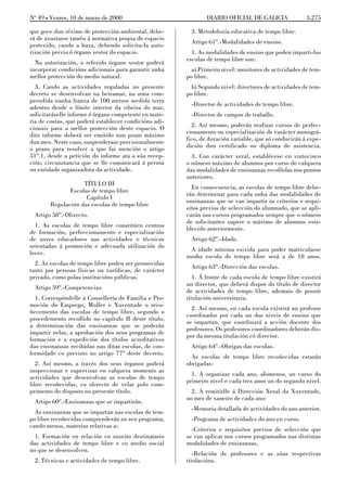 No 49 L Venres, 10 de marzo de 2000                            DIARIO OFICIAL DE GALICIA              3.275

que goce dun réxime de protección ambiental, debe-      3. Metodoloxía educativa de tempo libre.
rá de axustarse tamén á normativa propia do espacio
                                                        Artigo 61º.-Modalidades de ensino.
protexido, cando a haxa, debendo solicita-la auto-
rización previa ó órgano xestor do espacio.              1. As modalidades de ensino que poden imparti-las
                                                       escolas de tempo libre son:
  Na autorización, o referido órgano xestor poderá
incorporar condicións adicionais para garantir unha      a) Primeiro nivel: monitores de actividades de tem-
mellor protección do medio natural.                    po libre.
  3. Cando as actividades reguladas no presente          b) Segundo nivel: directores de actividades de tem-
decreto se desenvolvan na beiramar, na zona com-       po libre.
prendida nunha franxa de 100 metros medida terra
                                                        -Director de actividades de tempo libre.
adentro desde o límite interior da ribeira do mar,
solicitaráselle informe ó órgano competente en mate-    -Director de campos de traballo.
ria de costas, que poderá establecer condicións adi-
cionais para a mellor protección deste espacio. O        2. Así mesmo, poderán realizar cursos de perfec-
dito informe deberá ser emitido nun prazo máximo       cionamento ou especialización de carácter monográ-
dun mes. Neste caso, suspenderase provisionalmente     fico, de duración variable, que só conducirán á expe-
o prazo para resolver a que fai mención o artigo       dición dun certificado ou diploma de asistencia.
51º.1, desde a petición do informe ata a súa recep-      3. Con carácter xeral, establécese en vintecinco
ción, circunstancia que se lle comunicará á persoa     o número máximo de alumnos por curso de calquera
ou entidade organizadora da actividade.                das modalidades de ensinanzas recollidas nos puntos
                                                       anteriores.
                   TÍTULO III
                                                         En consecuencia, as escolas de tempo libre debe-
              Escolas de tempo libre
                                                       rán determinar para cada unha das modalidades de
                    Capítulo I
                                                       ensinanzas que se van impartir os criterios e requi-
       Regulación das escolas de tempo libre
                                                       sitos previos de selección do alumnado, que se apli-
 Artigo 58º.-Obxecto.                                  carán nos cursos programados sempre que o número
                                                       de solicitantes supere o máximo de alumnos esta-
  1. As escolas de tempo libre constitúen centros
                                                       blecido anteriormente.
de formación, perfeccionamento e especialización
de xoves educadores nas actividades e técnicas          Artigo 62º.-Idade.
orientadas á promoción e adecuada utilización do
                                                         A idade mínima esixida para poder matricularse
lecer.
                                                       nunha escola de tempo libre será a de 18 anos.
  2. As escolas de tempo libre poden ser promovidas
                                                        Artigo 63º.-Dirección das escolas.
tanto por persoas físicas ou xurídicas, de carácter
privado, como polas institucións públicas.                1. Á fronte de cada escola de tempo libre existirá
                                                       un director, que deberá dispor do título de director
 Artigo 59º.-Competencias.
                                                       de actividades de tempo libre, ademais de posuír
  1. Correspóndelle á Consellería de Familia e Pro-    titulación universitaria.
moción do Emprego, Muller e Xuventude o reco-
                                                         2. Así mesmo, en cada escola existirá un profesor
ñecemento das escolas de tempo libre, segundo o
                                                       coordinador por cada un dos niveis de ensino que
procedemento recollido no capítulo II deste título,
                                                       se impartan, que coordinará a acción docente dos
a determinación das ensinanzas que se poderán
                                                       profesores. Os profesores coordinadores deberán dis-
impartir nelas, a aprobación dos seus programas de
                                                       por da mesma titulación có director.
formación e a expedición dos títulos acreditativos
das ensinanzas recibidas nas ditas escolas, de con-     Artigo 64º.-Obrigas das escolas.
formidade co previsto no artigo 77º deste decreto.
                                                         As escolas de tempo libre recoñecidas estarán
  2. Así mesmo, a través dos seus órganos poderá       obrigadas:
inspeccionar e supervisar en calquera momento as
                                                         1. A organizar cada ano, alomenos, un curso do
actividades que desenvolvan as escolas de tempo
                                                       primeiro nivel e cada tres anos un do segundo nivel.
libre recoñecidas, co obxecto de velar polo cum-
primento do disposto no presente título.                 2. A remitirlle á Dirección Xeral da Xuventude,
                                                       no mes de xaneiro de cada ano:
 Artigo 60º.-Ensinanzas que se impartirán.
                                                        -Memoria detallada de actividades do ano anterior.
  As ensinanzas que se impartan nas escolas de tem-
po libre recoñecidas comprenderán no seu programa,      -Programa de actividades do ano en curso.
cando menos, materias relativas a:
                                                         -Criterios e requisitos previos de selección que
  1. Formación en relación co suxeito destinatario     se van aplicar nos cursos programados nas distintas
das actividades de tempo libre e co medio social       modalidades de ensinanzas.
no que se desenvolven.
                                                          -Relación de profesores e as súas respectivas
 2. Técnicas e actividades de tempo libre.             titulacións.
 