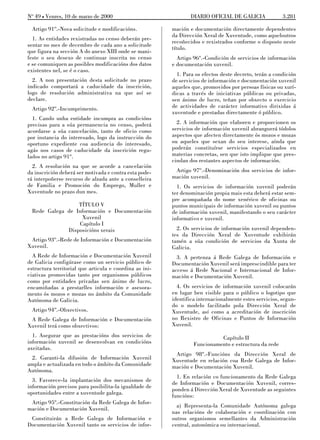No 49 L Venres, 10 de marzo de 2000                              DIARIO OFICIAL DE GALICIA              3.281

  Artigo 91º.-Nova solicitude e modificacións.           mación e documentación directamente dependentes
                                                         da Dirección Xeral de Xuventude, como aqueloutros
  1. As entidades rexistradas no censo deberán pre-
                                                         recoñecidos e rexistrados conforme o disposto neste
sentar no mes de decembro de cada ano a solicitude
                                                         título.
que figura na sección A do anexo XIII onde se mani-
feste o seu desexo de continuar inscrita no censo          Artigo 96º.-Condición de servicios de información
e se comuniquen as posibles modificacións dos datos      e documentación xuvenil.
existentes nel, se é o caso.
                                                           1. Para os efectos deste decreto, terán a condición
  2. A non presentación desta solicitude no prazo        de servicios de información e documentación xuvenil
indicado comportará a caducidade da inscrición,          aqueles que, promovidos por persoas físicas ou xurí-
logo de resolución administrativa na que así se          dicas a través de iniciativas públicas ou privadas,
declare.                                                 sen ánimo de lucro, teñan por obxecto o exercicio
  Artigo 92º.-Incumprimento.                             de actividades de carácter informativo dirixidas á
                                                         xuventude e prestadas directamente ó público.
  1. Cando unha entidade incumpra as condicións
precisas para a súa permanencia no censo, poderá           2. A información que elaboren e proporcionen os
acordarse a súa cancelación, tanto de oficio como        servicios de información xuvenil abranguerá tódolos
por instancia do interesado, logo da instrucción do      aspectos que afecten directamente ós mozos e mozas
oportuno expediente coa audiencia do interesado,         ou aqueles que sexan do seu interese, aínda que
agás nos casos de caducidade da inscrición regu-         poderán constituírse servicios especializados en
lados no artigo 91º.                                     materias concretas, sen que isto implique que pres-
                                                         cindan dos restantes aspectos de información.
  2. A resolución na que se acorde a cancelación
da inscrición deberá ser motivada e contra esta pode-     Artigo 97º.-Denominación dos servicios de infor-
rá interpoñerse recurso de alzada ante a conselleira     mación xuvenil.
de Familia e Promoción do Emprego, Muller e                1. Os servicios de información xuvenil poderán
Xuventude no prazo dun mes.                              ter denominación propia mais esta deberá estar sem-
                                                         pre acompañada do nome xenérico de oficinas ou
                  TÍTULO V                               puntos municipais de información xuvenil ou puntos
  Rede Galega de Información e Documentación             de información xuvenil, manifestando o seu carácter
                   Xuvenil                               informativo e xuvenil.
                  Capítulo I
              Disposicións xerais                          2. Os servicios de información xuvenil dependen-
                                                         tes da Dirección Xeral de Xuventude exhibirán
 Artigo 93º.-Rede de Información e Documentación         tamén a súa condición de servicios da Xunta de
Xuvenil.                                                 Galicia.
  A Rede de Información e Documentación Xuvenil            3. A pertenza á Rede Galega de Información e
de Galicia configúrase como un servicio público de       Documentación Xuvenil será imprescindible para ter
estructura territorial que articula e coordina as ini-   acceso á Rede Nacional e Internacional de Infor-
ciativas promovidas tanto por organismos públicos        mación e Documentación Xuvenil.
como por entidades privadas sen ánimo de lucro,
encamiñadas a prestarlles información e asesora-           4. Os servicios de información xuvenil colocarán
mento ós mozos e mozas no ámbito da Comunidade           en lugar ben visible para o público o logotipo que
Autónoma de Galicia.                                     identifica internacionalmente estes servicios, segun-
                                                         do o modelo facilitado pola Dirección Xeral de
  Artigo 94º.-Obxectivos.                                Xuventude, así como a acreditación de inscrición
 A Rede Galega de Información e Documentación            no Rexistro de Oficinas e Puntos de Información
Xuvenil terá como obxectivos:                            Xuvenil.
  1. Asegurar que as prestacións dos servicios de                           Capítulo II
información xuvenil se desenvolvan en condicións                  Funcionamento e estructura da rede
axeitadas.
                                                          Artigo 98º.-Funcións da Dirección Xeral de
 2. Garanti-la difusión de Información Xuvenil           Xuventude en relación coa Rede Galega de Infor-
ampla e actualizada en todo o ámbito da Comunidade       mación e Documentación Xuvenil.
Autónoma.
                                                           1. En relación co funcionamento da Rede Galega
  3. Favorece-la implantación dos mecanismos de
                                                         de Información e Documentación Xuvenil, corres-
información precisos para posibilita-la igualdade de
                                                         ponden á Dirección Xeral de Xuventude as seguintes
oportunidades entre a xuventude galega.
                                                         funcións:
 Artigo 95º.-Constitución da Rede Galega de Infor-
                                                           a) Representa-la Comunidade Autónoma galega
mación e Documentación Xuvenil.
                                                         nas relacións de colaboración e coordinación con
 Constituirán a Rede Galega de Información e             outros organismos semellantes da Administración
Documentación Xuvenil tanto os servicios de infor-       central, autonómica ou internacional.
 