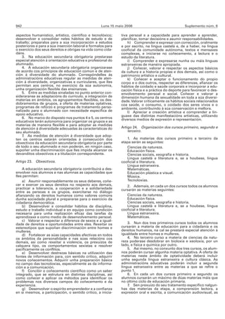 942                                                 Luns 15 maio 2006                               Suplemento núm. 6

aspectos humanístico, artístico, científico e tecnolóxico;    tiva persoal e a capacidade para aprender a aprender,
desenvolver e consolidar neles hábitos de estudo e de         planificar, tomar decisións e asumir responsabilidades.
traballo; preparalos para a súa incorporación a estudos           h) Comprender e expresar con corrección, oralmente
posteriores e para a súa inserción laboral e formalos para    e por escrito, na lingua castelá e, de a haber, na lingua
o exercicio dos seus dereitos e obrigas na vida como cida-    cooficial da comunidade autónoma, textos e mensaxes
dáns.                                                         complexas, e iniciarse no coñecemento, a lectura e o
    3. Na educación secundaria obrigatoria prestarase         estudo da literatura.
especial atención á orientación educativa e profesional do        i) Comprender e expresarse nunha ou máis linguas
alumnado.                                                     estranxeiras de maneira apropiada.
    4. A educación secundaria obrigatoria organizarase            j) Coñecer, valorar e respectar os aspectos básicos
de acordo cos principios de educación común e de aten-        da cultura e a historia propias e dos demais, así como o
ción á diversidade do alumnado. Correspóndelles ás            patrimonio artístico e cultural.
administracións educativas regular as medidas de aten-            k) Coñecer e aceptar o funcionamento do propio
ción á diversidade, organizativas e curriculares, que lles    corpo e o dos outros, respectar as diferenzas, afianzar os
permitan aos centros, no exercicio da súa autonomía,          hábitos de coidado e saúde corporais e incorporar a edu-
unha organización flexible das ensinanzas.                    cación física e a práctica do deporte para favorecer o des-
    5. Entre as medidas sinaladas no punto anterior con-      envolvemento persoal e social. Coñecer e valorar a
sideraranse as adaptacións do currículo, a integración de     dimensión humana da sexualidade en toda a súa diversi-
materias en ámbitos, os agrupamentos flexibles, os des-       dade. Valorar criticamente os hábitos sociais relacionados
dobramentos de grupos, a oferta de materias optativas,        coa saúde, o consumo, o coidado dos seres vivos e o
programas de reforzo e programas de tratamento perso-         ambiente, contribuíndo á súa conservación e mellora.
nalizado para o alumnado con necesidade específica de             l) Apreciar a creación artística e comprender a lin-
apoio educativo.                                              guaxe das distintas manifestacións artísticas, utilizando
    6. No marco do disposto nos puntos 4 e 5, os centros      diversos medios de expresión e representación.
educativos terán autonomía para organizar os grupos e as
materias de maneira flexible e para adoptar as medidas
de atención á diversidade adecuadas ás características do     Artigo 24. Organización dos cursos primeiro, segundo e
seu alumnado.                                                     terceiro.
    7. As medidas de atención á diversidade que adop-
ten os centros estarán orientadas á consecución dos              1. As materias dos cursos primeiro a terceiro da
obxectivos da educación secundaria obrigatoria por parte      etapa serán as seguintes:
de todo o seu alumnado e non poderán, en ningún caso,            Ciencias da natureza.
supoñer unha discriminación que lles impida alcanzar os          Educación física.
devanditos obxectivos e a titulación correspondente.             Ciencias sociais, xeografía e historia.
                                                                 Lingua castelá e literatura e, se a houbese, lingua
Artigo 23. Obxectivos.                                        cooficial e literatura.
                                                                 Lingua estranxeira.
    A educación secundaria obrigatoria contribuirá a des-        Matemáticas.
envolver nos alumnos e nas alumnas as capacidades que            Educación plástica e visual.
lles permitan:                                                   Música.
    a) Asumir responsablemente os seus deberes, coñe-            Tecnoloxías.
cer e exercer os seus dereitos no respecto aos demais,           2. Ademais, en cada un dos cursos todos os alumnos
practicar a tolerancia, a cooperación e a solidariedade       cursarán as materias seguintes:
entre as persoas e os grupos, exercitarse no diálogo
afianzando os dereitos humanos como valores comúns               Ciencias da natureza.
dunha sociedade plural e prepararse para o exercicio da          Educación física.
cidadanía democrática.                                           Ciencias sociais, xeografía e historia.
    b) Desenvolver e consolidar hábitos de disciplina,           Lingua castelá e literatura e, se a houbese, lingua
estudo e traballo individual e en equipo como condición       cooficial e literatura.
necesaria para unha realización eficaz das tarefas da            Lingua estranxeira.
aprendizaxe e como medio de desenvolvemento persoal.             Matemáticas.
    c) Valorar e respectar a diferenza de sexos e a igual-
dade de dereitos e oportunidades entre eles. Rexeitar os          3. Nun dos tres primeiros cursos todos os alumnos
estereotipos que supoñan discriminación entre homes e         cursarán a materia de educación para a cidadanía e os
mulleres.                                                     dereitos humanos, na cal se prestará especial atención á
    d) Fortalecer as súas capacidades afectivas en todos      igualdade entre homes e mulleres.
os ámbitos da personalidade e nas súas relacións cos              4. No terceiro curso a materia de ciencias da natu-
demais, así como rexeitar a violencia, os prexuízos de        reza poderase desdobrar en bioloxía e xeoloxía, por un
calquera tipo, os comportamentos sexistas e resolver          lado, e física e química por outro.
pacificamente os conflitos.                                       5. Así mesmo, no conxunto dos tres cursos, os alum-
    e) Desenvolver destrezas básicas na utilización das       nos poderán cursar algunha materia optativa. A oferta de
fontes de información para, con sentido crítico, adquirir     materias neste ámbito de optatividade deberá incluír
novos coñecementos. Adquirir unha preparación básica          unha segunda lingua estranxeira e cultura clásica. As
no campo das tecnoloxías, especialmente as da informa-        administracións educativas poderán incluír a segunda
ción e a comunicación.                                        lingua estranxeira entre as materias a que se refire o
    f) Concibir o coñecemento científico como un saber        punto 1.
integrado, que se estrutura en distintas disciplinas, así         6. En cada un dos cursos primeiro e segundo os
como coñecer e aplicar os métodos para identificar os         alumnos cursarán un máximo de dúas materias máis que
problemas nos diversos campos do coñecemento e da             no último ciclo de educación primaria.
experiencia.                                                      7. Sen prexuízo do seu tratamento específico nalgun-
    g) Desenvolver o espírito emprendedor e a confianza       has das materias da etapa, a comprensión lectora, a
en si mesmos, a participación, o sentido crítico, a inicia-   expresión oral e escrita, a comunicación audiovisual, as
 
