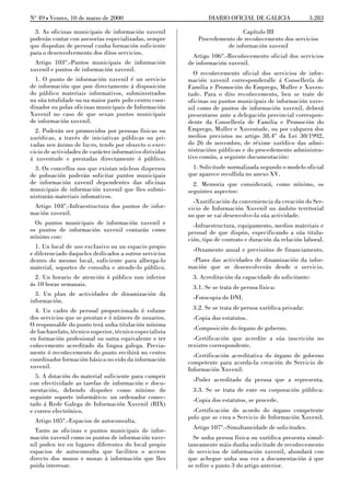 No 49 L Venres, 10 de marzo de 2000                              DIARIO OFICIAL DE GALICIA                3.283

  3. As oficinas municipais de información xuvenil                          Capítulo III
poderán contar con asesorías especializadas, sempre          Procedemento de recoñecemento dos servicios
que dispoñan de persoal cunha formación suficiente                    de información xuvenil
para o desenvolvemento dos ditos servicios.
                                                           Artigo 106º.-Recoñecemento oficial dos servicios
  Artigo 103º.-Puntos municipais de información          de información xuvenil.
xuvenil e puntos de información xuvenil.
                                                           O recoñecemento oficial dos servicios de infor-
  1. O punto de información xuvenil é un servicio        mación xuvenil corresponderalle á Consellería de
de información que pon directamente á disposición        Familia e Promoción do Emprego, Muller e Xuven-
do público materiais informativos, subministrados        tude. Para o dito recoñecemento, ben se trate de
na súa totalidade ou na maior parte polo centro coor-    oficinas ou puntos municipais de información xuve-
dinador ou polas oficinas municipais de Información      nil como de puntos de información xuvenil, deberá
Xuvenil no caso de que sexan puntos municipais           presentarse ante a delegación provincial correspon-
de información xuvenil.                                  dente da Consellería de Familia e Promoción do
  2. Poderán ser promovidos por persoas físicas ou       Emprego, Muller e Xuventude, ou por calquera dos
xurídicas, a través de iniciativas públicas ou pri-      medios previstos no artigo 38.4º da Lei 30/1992,
vadas sen ánimo de lucro, tendo por obxecto o exer-      do 26 de novembro, de réxime xurídico das admi-
cicio de actividades de carácter informativo dirixidas   nistracións públicas e do procedemento administra-
á xuventude e prestadas directamente ó público.          tivo común, a seguinte documentación:
  3. Os concellos nos que existan núcleos dispersos        1. Solicitude normalizada segundo o modelo oficial
de poboación poderán solicitar puntos municipais         que aparece recollida no anexo XV.
de información xuvenil dependentes das oficinas            2. Memoria que considerará, como mínimo, os
municipais de información xuvenil que lles submi-        seguintes aspectos:
nistrarán materiais infomativos.
                                                           -Xustificación da conveniencia da creación do Ser-
 Artigo 104º.-Infraestructura dos puntos de infor-       vicio de Información Xuvenil no ámbito territorial
mación xuvenil.                                          no que se vai desenvolve-la súa actividade.
  Os puntos municipais de información xuvenil e            -Infraestructura, equipamento, medios materiais e
os puntos de información xuvenil contarán como           persoal de que dispón, especificando a súa titula-
mínimo con:                                              ción, tipo de contrato e duración da relación laboral.
  1. Un local de uso exclusivo ou un espacio propio        -Orzamento anual e previsións de financiamento.
e diferenciado daqueles dedicados a outros servicios
dentro do mesmo local, suficiente para alberga-lo         -Plans das actividades de dinamización da infor-
material, soportes de consulta e atende-lo público.      mación que se desenvolverán desde o servicio.
  2. Un horario de atención ó público non inferior         3. Acreditación da capacidade do solicitante:
ás 10 horas semanais.                                      3.1. Se se trata de persoa física:
  3. Un plan de actividades de dinamización da
                                                           -Fotocopia do DNI.
información.
  4. Un cadro de persoal proporcionado ó volume            3.2. Se se trata de persoa xurídica privada:
dos servicios que se prestan e ó número de usuarios.       -Copia dos estatutos.
O responsable do punto terá unha titulación mínima
                                                           -Composición do órgano de goberno.
de bacharelato, técnico superior, técnico especialista
en formación profesional ou outra equivalente e ter        -Certificación que acredite a súa inscrición no
coñecemento acreditado da lingua galega. Previa-         rexistro correspondente.
mente ó recoñecemento do punto recibirá no centro          -Certificación acreditativa do órgano de goberno
coordinador formación básica no eido da información      competente para acorda-la creación do Servicio de
xuvenil.                                                 Información Xuvenil.
  5. A dotación do material suficiente para cumprir
                                                           -Poder acreditado da persoa que a representa.
con efectividade as tarefas de información e docu-
mentación, debendo dispoñer como mínimo do                 3.3. Se se trata de ente ou corporación pública:
seguinte soporte informático: un ordenador conec-          -Copia dos estatutos, se procede.
tado á Rede Galega de Información Xuvenil (RIX)
e correo electrónico.                                      -Certificación do acordo do órgano competente
                                                         polo que se crea o Servicio de Información Xuvenil.
  Artigo 105º.-Espacios de autoconsulta.
  Tanto as oficinas e puntos municipais de infor-          Artigo 107º.-Simultaneidade de solicitudes.
mación xuvenil como os puntos de información xuve-         Se unha persoa física ou xurídica presenta simul-
nil poden ter en lugares diferentes do local propio      taneamente máis dunha solicitude de recoñecemento
espacios de autoconsulta que faciliten o acceso          de servicios de información xuvenil, abondará con
directo dos mozos e mozas á información que lles         que achegue unha soa vez a documentación á que
poida interesar.                                         se refire o punto 3 do artigo anterior.
 