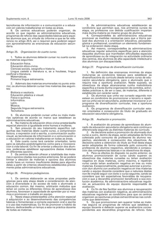 Suplemento núm. 6                                    Luns 15 maio 2006                                                 943

tecnoloxías da información e a comunicación e a educa-              3. As administracións educativas establecerán as
ción en valores traballaranse en todas as áreas.                condicións que permitan que, nos primeiros cursos da
    8. Os centros educativos poderán organizar, de              etapa, os profesores coa debida cualificación impartan
acordo co que regulen as administracións educativas,            máis dunha materia ao mesmo grupo de alumnos.
programas de reforzo das capacidades básicas para aque-             4. Correspóndelles ás administracións educativas
les alumnos que, en virtude do informe a que se fai refe-       promover as medidas necesarias para que a titoría per-
rencia no artigo 20.5, así o requiran para poderen seguir       soal dos alumnos e a orientación educativa, psicopeda-
con aproveitamento as ensinanzas da educación secun-            góxica e profesional, constitúan un elemento fundamen-
daria.                                                          tal na ordenación desta etapa.
                                                                    5. Así mesmo, correspóndelles ás administracións
Artigo 25.   Organización do cuarto curso.                      educativas regular solucións específicas para a atención
                                                                daqueles alumnos que manifesten dificultades especiais
   1. Todos os alumnos deberán cursar no cuarto curso           de aprendizaxe ou de integración na actividade ordinaria
as materias seguintes:                                          dos centros, dos alumnos de alta capacidade intelectual e
                                                                dos alumnos con discapacidade.
   Educación física.
   Educación ético-cívica.                                      Artigo 27. Programas de diversificación curricular.
   Ciencias sociais, xeografía e historia.
   Lingua castelá e literatura e, se a houbese, lingua              1. Na definición das ensinanzas mínimas da etapa
cooficial e literatura.                                         incluiranse as condicións básicas para establecer as
   Matemáticas.                                                 diversificacións do currículo desde terceiro curso de edu-
   Primeira lingua estranxeira.                                 cación secundaria obrigatoria, para o alumnado que o
     2. Ademais das materias enumeradas no punto ante-          requira tras a oportuna avaliación. Neste suposto, os
rior, os alumnos deberán cursar tres materias das seguin-       obxectivos da etapa alcanzaranse cunha metodoloxía
tes:                                                            específica a través dunha organización de contidos, activi-
                                                                dades prácticas e, de ser o caso, de materias, diferente á
     Bioloxía e xeoloxía.                                       establecida con carácter xeral.
     Educación plástica e visual.                                   2. Os alumnos que unha vez cursado segundo non
     Física e química.                                          estean en condicións de promocionar a terceiro e repeti-
     Informática.                                               sen xa unha vez en secundaria, poderanse incorporar a un
     Latín.                                                     programa de diversificación curricular, tras a oportuna
     Música.                                                    avaliación.
     Segunda lingua estranxeira.                                    3. Os programas de diversificación curricular esta-
     Tecnoloxía.                                                rán orientados á consecución do título de graduado en
                                                                educación secundaria obrigatoria.
    3. Os alumnos poderán cursar unha ou máis mate-
rias optativas de acordo co marco que establezan as
administracións educativas.                                     Artigo 28. Avaliación e promoción.
    4. Na materia de educación ético-cívica prestaráselle
especial atención á igualdade entre homes e mulleres.               1. A avaliación do proceso de aprendizaxe do alum-
    5. Sen prexuízo do seu tratamento específico nal-           nado da educación secundaria obrigatoria será continua e
gunhas das materias deste cuarto curso, a comprensión           diferenciada segundo as distintas materias do currículo.
lectora, a expresión oral e escrita, a comunicación audio-          2. As decisións sobre a promoción do alumnado dun
visual, as tecnoloxías da información e a comunicación e        curso a outro, dentro da etapa, serán adoptadas de forma
a educación en valores traballaranse en todas as áreas.         colexiada polo conxunto de profesores do alumno res-
    6. Este cuarto curso terá carácter orientador, tanto        pectivo, atendendo á consecución dos obxectivos. As
para os estudos postobrigatorios como para a incorpora-         decisións sobre a obtención do título ao final desta etapa
ción á vida laboral. Co fin de orientar a elección dos alum-    serán adoptadas de forma colexiada polo conxunto de
nos, poderanse establecer agrupacións destas materias           profesores do alumno respectivo, atendendo á consecu-
                                                                ción das competencias básicas e os obxectivos da etapa.
en diferentes opcións.                                              3. Para os efectos do disposto no punto anterior, os
    7. Os centros deberán ofrecer a totalidade das mate-        alumnos promocionarán de curso cando superen os
rias e opcións citadas nos puntos anteriores. Só se poderá      obxectivos das materias cursadas ou teñan avaliación
limitar a elección de materias e opcións dos alumnos            negativa en dúas materias, como máximo, e repetirán
cando haxa un número insuficiente destes para algunha           curso cando teñan avaliación negativa en tres ou máis
delas a partir de criterios obxectivos establecidos previa-     materias. Excepcionalmente, poderase autorizar a promo-
mente polas administracións educativas.                         ción dun alumno con avaliación negativa en tres materias
                                                                cando o equipo docente considere que a natureza destas
Artigo 26.   Principios pedagóxicos.                            non lle impide seguir con éxito o curso seguinte, cando se
                                                                considere que ten expectativas favorables de recupera-
    1. Os centros elaborarán as súas propostas peda-            ción e que a devandita promoción beneficiará a súa evo-
góxicas para esta etapa desde a consideración da aten-          lución académica. As administracións educativas regula-
ción á diversidade e do acceso de todo o alumnado á             rán as actuacións do equipo docente responsable da
educación común. Así mesmo, arbitrarán métodos que              avaliación.
teñan en conta os diferentes ritmos de aprendizaxe dos              4. Co fin de lles facilitar aos alumnos a recuperación
alumnos, favorezan a capacidade de aprender por si mes-         das materias con avaliación negativa, as administracións
mos e promovan o traballo en equipo.                            educativas regularán as condicións para que os centros
    2. Nesta etapa prestaráselles unha atención especial        organicen as oportunas probas extraordinarias nas condi-
á adquisición e ao desenvolvemento das competencias             cións que determinen.
básicas e fomentarase a correcta expresión oral e escrita           5. Os que promocionen sen superar todas as mate-
e o uso das matemáticas. Co fin de promover o hábito da         rias seguirá os programas de reforzo que estableza o
lectura, dedicaráselle un tempo a esta na práctica docente      equipo docente e deberán superar as avaliacións corres-
de todas as materias.                                           pondentes aos devanditos programas de reforzo. Esta
 