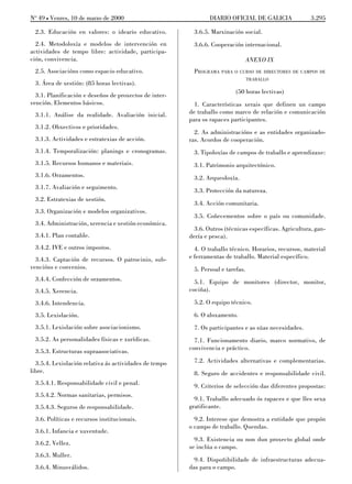 No 49 L Venres, 10 de marzo de 2000                             DIARIO OFICIAL DE GALICIA               3.295

 2.3. Educación en valores: o ideario educativo.          3.6.5. Marxinación social.
  2.4. Metodoloxía e modelos de intervención en           3.6.6. Cooperación internacional.
actividades de tempo libre: actividade, participa-
ción, convivencia.                                                                ANEXO IX
 2.5. Asociacións como espacio educativo.                 PROGRAMA PARA O CURSO DE DIRECTORES DE CAMPOS DE
                                                                                  TRABALLO
 3. Área de xestión: (85 horas lectivas).
                                                                           (50 horas lectivas)
  3.1. Planificación e deseños de proxectos de inter-
vención. Elementos básicos.                               1. Características xerais que definen un campo
 3.1.1. Análise da realidade. Avaliación inicial.       de traballo como marco de relación e comunicación
                                                        para os rapaces participantes.
 3.1.2. Obxectivos e prioridades.
                                                          2. As administracións e as entidades organizado-
 3.1.3. Actividades e estratexias de acción.            ras. Acordos de cooperación.
 3.1.4. Temporalización: planings e cronogramas.          3. Tipoloxías de campos de traballo e aprendizaxe:
 3.1.5. Recursos humanos e materiais.                     3.1. Patrimonio arquitectónico.
 3.1.6. Orzamentos.                                       3.2. Arqueoloxía.
 3.1.7. Avaliación e seguimento.
                                                          3.3. Protección da natureza.
 3.2. Estratexias de xestión.
                                                          3.4. Acción comunitaria.
 3.3. Organización e modelos organizativos.
                                                          3.5. Coñecementos sobre o país ou comunidade.
 3.4. Administración, xerencia e xestión económica.
                                                          3.6. Outros (técnicas específicas. Agricultura, gan-
 3.4.1. Plan contable.                                  dería e pesca).
 3.4.2. IVE e outros impostos.                            4. O traballo técnico. Horarios, recursos, material
  3.4.3. Captación de recursos. O patrocinio, sub-      e ferramentas de traballo. Material específico.
vencións e convenios.                                     5. Persoal e tarefas.
 3.4.4. Confección de orzamentos.                         5.1. Equipo de monitores (director, monitor,
 3.4.5. Xerencia.                                       cociña).

 3.4.6. Intendencia.                                      5.2. O equipo técnico.
 3.5. Lexislación.                                        6. O aloxamento.
 3.5.1. Lexislación sobre asociacionismo.                 7. Os participantes e as súas necesidades.
 3.5.2. As personalidades físicas e xurídicas.            7.1. Funcionamento diario, marco normativo, de
                                                        convivencia e práctico.
 3.5.3. Estructuras supraasociativas.
  3.5.4. Lexislación relativa ás actividades de tempo     7.2. Actividades alternativas e complementarias.
libre.                                                    8. Seguro de accidentes e responsabilidade civil.
 3.5.4.1. Responsabilidade civil e penal.                 9. Criterios de selección das diferentes propostas:
 3.5.4.2. Normas sanitarias, permisos.
                                                          9.1. Traballo adecuado ós rapaces e que lles sexa
 3.5.4.3. Seguros de responsabilidade.                  gratificante.
 3.6. Políticas e recursos institucionais.                9.2. Interese que demostra a entidade que propón
                                                        o campo de traballo. Quendas.
 3.6.1. Infancia e xuventude.
                                                          9.3. Existencia ou non dun proxecto global onde
 3.6.2. Vellez.
                                                        se inclúa o campo.
 3.6.3. Muller.
                                                          9.4. Dispoñibilidade de infraestructuras adecua-
 3.6.4. Minusválidos.                                   das para o campo.
 