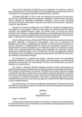 Orde do 27 de decembro de 2002 pola que se establecen as condicións e criterios
para a escolarización en centros sostidos con fondos públicos do alumnado de ensino non
universitario con necesidades educativas especiais.(DOG, 30/01/03).
     O Decreto 320/1996, do 26 de xullo, de ordenación da educación de alumnos e
alumnas con necesidades educativas especiais, establece as normas xerais que deben
rexe-la resposta ás diferentes necesidades educativas, dentro dunha ensinanza
comprensiva e aberta á diversidade, segundo os principios de normalización, integración
e atención personalizada.
     De acordo co marco que determinan a Lei 13/1982, do 7 de abril, de integración dos
minusválidos, e a Lei orgánica 1/1990, do 3 de outubro, de ordenación xeral do sistema
educativo, esa resposta levarase a cabo, con carácter xeral, no ámbito dos centros
ordinarios. Sen embargo, en determinadas ocasións, as necesidades educativas requiren
de actuacións e recursos que dificilmente poden ofrecerse neses centros, sendo preciso,
entón, a intervención de unidades ou centros de educación especial.
      A partir destes principios, o Decreto 320/1996 recolle diversos aspectos que cómpre
concretar, aplicando o principio de sectorización, como son a autorización de
flexibilizacións de idade, a posibilidade de implantar en centros ordinarios aulas para a
atención específica, o establecemento de centros de escolarización preferente, ou a
escolarización en centros hospitalarios ou no domicilio do alumno. En particular, cómpre
sinalar que o establecemento das citadas aulas específicas de educación especial
efectúase ó amparo do artigo 27 da Lei 13/1982, do 7 de abril, de integración social dos
minusválidos, xunto do recollido no preámbulo do Real decreto 334/1985, do 6 de marzo,
de ordenación da educación especial.
      En consecuencia, a presente orde regula a atención escolar das necesidades
educativas especiais, transitorias ou permanentes, de orixe persoal ou sociocultural do
alumnado de ensinanzas non universitarias de réxime xeral escolarizado nos centros
sostidos con fondos públicos.
       Así mesmo, o Decreto 320/1996 establece diversas funcións relacionadas coa
educación especial que correspondían ós extinguidos equipos psicopedagóxicos de apoio.
Sen embargo, trala publicación do Decreto 120/1998, do 23 de abril, polo que se regula
a orientación educativa e profesional na Comunidade Autónoma de Galicia, as funcións
atribuídas a estes equipos pasan a seren exercidas polos departamentos de orientación
e os equipos de orientación específicos. Polo tanto, a presente orde tamén ten por
finalidade determinar que funcións das que aparecen no Decreto 320/1996 corresponden
a cada un deses servicios.
     En consecuencia, e en virtude do establecido na disposición derradeira do Decreto
320/1996 e na derradeira primeira do Decreto 120/1998, esta Consellería de Educación
e Ordenación Universitaria
                                          DISPÓN:
                                         Capítulo I
                                     Disposicións xerais
     Artigo 1º.-Obxecto.
     O obxecto da presente orde é regula-las condicións e criterios para a escolarización
do alumnado de ensino non universitario con necesidades educativas especiais que cursa
ensinanzas de réxime xeral.
 