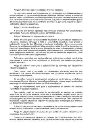 Artigo 2º.-Definición das necesidades educativas especiais.
      No marco da presente orde entenderanse por necesidades educativas especiais as
de tipo temporal ou permanente que estean asociadas á historia persoal e escolar ou
debidas tanto a condicións de sobredotación intelectual como a calquera discapacidade
ou a situacións sociais ou culturais desfavorecidas, que pola súa especificidade supoñan
diferencias significativas no acceso ordinario ó currículo e, polo tanto, requiran de apoios
e atencións educativas específicas.
     Artigo 3º.-Ámbito de aplicación.
   A presente orde será de aplicación nos centros de ensinanza non universitaria da
Comunidade Autónoma de Galicia sostidos con fondos públicos.
     Artigo 4º.-Coordinación dos servicios educativos.
      Tendo en conta que a responsabilidade da atención ó alumnado con necesidades
educativas especiais abrangue a toda a comunidade educativa, faise precisa a
participación conxunta dos diferentes profesionais implicados. Como consecuencia,
deberase garanti-la coordinación das súas actuacións, polas direccións dos centros, no
caso dos integrantes dos departamentos de orientación e dos profesionais das unidades
e centros específicos de educación especial, como servicios nos centros educativos, ou
polas delegacións provinciais, no caso dos equipos de orientación específicos, como
servicios especializados delas dependentes.
     Así mesmo, na medida que as circunstancias o demanden, a citada coordinación
estenderase a outros servicios, organismos ou institucións que presten atencións ó
antedito alumnado.
    Artigo 5º.-Criterios xerais para a escolarización do alumnado con necesidades
educativas especiais.
     Como norma xeral, o alumnado con necesidades educativas especiais será
escolarizado nos centros educativos ordinarios, nas condicións establecidas para as
ensinanzas de réxime xeral.
     Só se poderá recorrer á escolarización, completa ou combinada, en unidades ou
centros específicos de educación especial naqueles casos nos que sexa imprescindible
o emprego de recursos extraordinarios de difícil xeneralización.
    Artigo 6º.-Procedemento xeral para a escolarización en centros ou unidades
específicas de educación especial.
     Con carácter xeral, as propostas de escolarización en centros ou unidades
específicas de educación especial, tanto para a modalidade completa como para a
combinada, faranse con base no dictame de escolarización elaborado a partir da avaliación
psicopedagóxica do alumno establecida na Orde do 31 de outubro de 1996, o estudio dos
recursos da súa zona educativa e a opinión dos seus pais ou titores legais, que terán que
ser debidamente informados.
     A dirección do centro enviará a proposta á delegación provincial, que resolverá o que
proceda á vista dos informes correspondentes e os recursos existentes.
    Artigo 7º.-Documentación do alumnado que cambia de centro educativo ou de
modalidade de escolarización.
     Cando un alumno cambie de centro educativo ou de modalidade de escolarización,
o centro de orixe remitirá ó de destino, e por pedimento deste, o seu libro de escolaridade
 