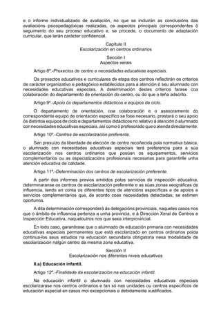 e o informe individualizado de avaliación, no que se incluirán as conclusións das
avaliacións psicopedagóxicas realizadas, os aspectos principais correspondentes ó
seguimento do seu proceso educativo e, se procede, o documento de adaptación
curricular, que terán carácter confidencial.
                                          Capítulo II
                             Escolarización en centros ordinarios
                                          Sección I
                                       Aspectos xerais
     Artigo 8º.-Proxectos de centro e necesidades educativas especiais.
     Os proxectos educativos e curriculares de etapa dos centros reflectirán os criterios
de carácter organizativo e pedagóxico establecidos para a atención ó seu alumnado con
necesidades educativas especiais. A determinación destes criterios farase coa
colaboración do departamento de orientación do centro, ou do que o teña adscrito.
     Artigo 9º.-Apoio ós departamentos didácticos e equipos de ciclo.
      O departamento de orientación, coa colaboración e o asesoramento do
correspondente equipo de orientación específico se fose necesario, prestará o seu apoio
ós distintos equipos de ciclo e departamentos didácticos no relativo á atención ó alumnado
con necesidades educativas especiais, así como ó profesorado que o atenda directamente.
     Artigo 10º.-Centros de escolarización preferente.
     Sen prexuízo da liberdade de elección de centro recoñecida pola normativa básica,
o alumnado con necesidades educativas especiais terá preferencia para a súa
escolarización nos centros ordinarios que posúan os equipamentos, servicios
complementarios ou as especializacións profesionais necesarias para garantirlle unha
atención educativa de calidade.
     Artigo 11º.-Determinación dos centros de escolarización preferente.
      A partir dos informes previos emitidos polos servicios de inspección educativa,
determinaranse os centros de escolarización preferente e as súas zonas xeográficas de
influencia, tendo en conta os diferentes tipos de atencións específicas e de apoios e
servicios complementarios que, de acordo coas necesidades detectadas, se estimen
oportunos.
     A dita determinación corresponderá ás delegacións provinciais, naqueles casos nos
que o ámbito de influencia pertenza a unha provincia, e á Dirección Xeral de Centros e
Inspección Educativa, naqueloutros nos que sexa interprovincial.
     En todo caso, garantirase que o alumnado de educación primaria con necesidades
educativas especiais permanentes que está escolarizado en centros ordinarios poida
continua-los seus estudios na educación secundaria obrigatoria nesa modalidade de
escolarización nalgún centro da mesma zona educativa.
                                         Sección II
                       Escolarización nos diferentes niveis educativos
     II.a) Educación infantil.
     Artigo 12º.-Finalidade da escolarización na educación infantil.
     Na educación infantil o alumnado con necesidades educativas especiais
escolarizarase nos centros ordinarios e tan só nas unidades ou centros específicos de
educación especial en casos moi excepcionais e debidamente xustificados.
 