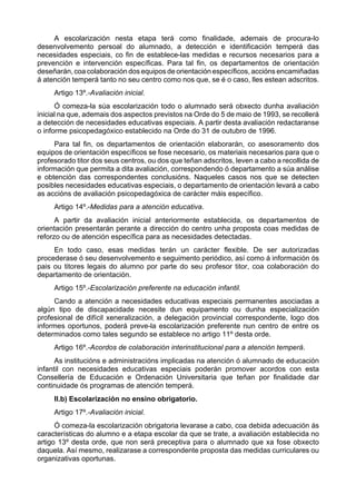 A escolarización nesta etapa terá como finalidade, ademais de procura-lo
desenvolvemento persoal do alumnado, a detección e identificación temperá das
necesidades especiais, co fin de establece-las medidas e recursos necesarios para a
prevención e intervención específicas. Para tal fin, os departamentos de orientación
deseñarán, coa colaboración dos equipos de orientación específicos, accións encamiñadas
á atención temperá tanto no seu centro como nos que, se é o caso, lles estean adscritos.
     Artigo 13º.-Avaliación inicial.
      Ó comeza-la súa escolarización todo o alumnado será obxecto dunha avaliación
inicial na que, ademais dos aspectos previstos na Orde do 5 de maio de 1993, se recollerá
a detección de necesidades educativas especiais. A partir desta avaliación redactaranse
o informe psicopedagóxico establecido na Orde do 31 de outubro de 1996.
     Para tal fin, os departamentos de orientación elaborarán, co asesoramento dos
equipos de orientación específicos se fose necesario, os materiais necesarios para que o
profesorado titor dos seus centros, ou dos que teñan adscritos, leven a cabo a recollida de
información que permita a dita avaliación, correspondendo ó departamento a súa análise
e obtención das correspondentes conclusións. Naqueles casos nos que se detecten
posibles necesidades educativas especiais, o departamento de orientación levará a cabo
as accións de avaliación psicopedagóxica de carácter máis específico.
     Artigo 14º.-Medidas para a atención educativa.
      A partir da avaliación inicial anteriormente establecida, os departamentos de
orientación presentarán perante a dirección do centro unha proposta coas medidas de
reforzo ou de atención específica para as necesidades detectadas.
     En todo caso, esas medidas terán un carácter flexible. De ser autorizadas
procederase ó seu desenvolvemento e seguimento periódico, así como á información ós
pais ou titores legais do alumno por parte do seu profesor titor, coa colaboración do
departamento de orientación.
     Artigo 15º.-Escolarización preferente na educación infantil.
     Cando a atención a necesidades educativas especiais permanentes asociadas a
algún tipo de discapacidade necesite dun equipamento ou dunha especialización
profesional de difícil xeneralización, a delegación provincial correspondente, logo dos
informes oportunos, poderá preve-la escolarización preferente nun centro de entre os
determinados como tales segundo se establece no artigo 11º desta orde.
     Artigo 16º.-Acordos de colaboración interinstitucional para a atención temperá.
      As institucións e administracións implicadas na atención ó alumnado de educación
infantil con necesidades educativas especiais poderán promover acordos con esta
Consellería de Educación e Ordenación Universitaria que teñan por finalidade dar
continuidade ós programas de atención temperá.
     II.b) Escolarización no ensino obrigatorio.
     Artigo 17º.-Avaliación inicial.
      Ó comeza-la escolarización obrigatoria levarase a cabo, coa debida adecuación ás
características do alumno e a etapa escolar da que se trate, a avaliación establecida no
artigo 13º desta orde, que non será preceptiva para o alumnado que xa fose obxecto
daquela. Así mesmo, realizarase a correspondente proposta das medidas curriculares ou
organizativas oportunas.
 
