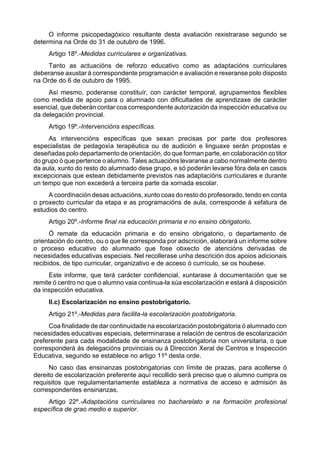 O informe psicopedagóxico resultante desta avaliación rexistrarase segundo se
determina na Orde do 31 de outubro de 1996.
     Artigo 18º.-Medidas curriculares e organizativas.
     Tanto as actuacións de reforzo educativo como as adaptacións curriculares
deberanse axustar á correspondente programación e avaliación e rexeranse polo disposto
na Orde do 6 de outubro de 1995.
     Así mesmo, poderanse constituír, con carácter temporal, agrupamentos flexibles
como medida de apoio para o alumnado con dificultades de aprendizaxe de carácter
esencial, que deberán contar coa correspondente autorización da inspección educativa ou
da delegación provincial.
     Artigo 19º.-Intervencións específicas.
     As intervencións específicas que sexan precisas por parte dos profesores
especialistas de pedagoxía terapéutica ou de audición e linguaxe serán propostas e
deseñadas polo departamento de orientación, do que forman parte, en colaboración co titor
do grupo ó que pertence o alumno. Tales actuacións levaranse a cabo normalmente dentro
da aula, xunto do resto do alumnado dese grupo, e só poderán levarse fóra dela en casos
excepcionais que estean debidamente previstos nas adaptacións curriculares e durante
un tempo que non excederá a terceira parte da xornada escolar.
     A coordinación desas actuacións, xunto coas do resto do profesorado, tendo en conta
o proxecto curricular da etapa e as programacións de aula, corresponde á xefatura de
estudios do centro.
     Artigo 20º.-Informe final na educación primaria e no ensino obrigatorio.
      Ó remate da educación primaria e do ensino obrigatorio, o departamento de
orientación do centro, ou o que lle corresponda por adscrición, elaborará un informe sobre
o proceso educativo do alumnado que fose obxecto de atencións derivadas de
necesidades educativas especiais. Nel recollerase unha descrición dos apoios adicionais
recibidos, de tipo curricular, organizativo e de acceso ó currículo, se os houbese.
     Este informe, que terá carácter confidencial, xuntarase á documentación que se
remite ó centro no que o alumno vaia continua-la súa escolarización e estará á disposición
da inspección educativa.
     II.c) Escolarización no ensino postobrigatorio.
     Artigo 21º.-Medidas para facilita-la escolarización postobrigatoria.
     Coa finalidade de dar continuidade na escolarización postobrigatoria ó alumnado con
necesidades educativas especiais, determinarase a relación de centros de escolarización
preferente para cada modalidade de ensinanza postobrigatoria non universitaria, o que
corresponderá ás delegacións provinciais ou á Dirección Xeral de Centros e Inspección
Educativa, segundo se establece no artigo 11º desta orde.
     No caso das ensinanzas postobrigatorias con límite de prazas, para acollerse ó
dereito de escolarización preferente aquí recollido será preciso que o alumno cumpra os
requisitos que regulamentariamente estableza a normativa de acceso e admisión ás
correspondentes ensinanzas.
    Artigo 22º.-Adaptacións curriculares no bacharelato e na formación profesional
específica de grao medio e superior.
 