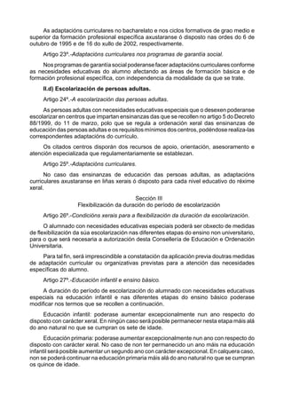 As adaptacións curriculares no bacharelato e nos ciclos formativos de grao medio e
superior da formación profesional específica axustaranse ó disposto nas ordes do 6 de
outubro de 1995 e de 16 do xullo de 2002, respectivamente.
     Artigo 23º.-Adaptacións curriculares nos programas de garantía social.
     Nos programas de garantía social poderanse facer adaptacións curriculares conforme
as necesidades educativas do alumno afectando as áreas de formación básica e de
formación profesional específica, con independencia da modalidade da que se trate.
     II.d) Escolarización de persoas adultas.
     Artigo 24º.-A escolarización das persoas adultas.
     As persoas adultas con necesidades educativas especiais que o desexen poderanse
escolarizar en centros que impartan ensinanzas das que se recollen no artigo 5 do Decreto
88/1999, do 11 de marzo, polo que se regula a ordenación xeral das ensinanzas de
educación das persoas adultas e os requisitos mínimos dos centros, podéndose realiza-las
correspondentes adaptacións do currículo.
     Os citados centros disporán dos recursos de apoio, orientación, asesoramento e
atención especializada que regulamentariamente se establezan.
     Artigo 25º.-Adaptacións curriculares.
      No caso das ensinanzas de educación das persoas adultas, as adaptacións
curriculares axustaranse en liñas xerais ó disposto para cada nivel educativo do réxime
xeral.
                                          Sección III
                   Flexibilización da duración do período de escolarización
     Artigo 26º.-Condicións xerais para a flexibilización da duración da escolarización.
      O alumnado con necesidades educativas especiais poderá ser obxecto de medidas
de flexibilización da súa escolarización nas diferentes etapas do ensino non universitario,
para o que será necesaria a autorización desta Consellería de Educación e Ordenación
Universitaria.
    Para tal fin, será imprescindible a constatación da aplicación previa doutras medidas
de adaptación curricular ou organizativas previstas para a atención das necesidades
específicas do alumno.
     Artigo 27º.-Educación infantil e ensino básico.
     A duración do período de escolarización do alumnado con necesidades educativas
especiais na educación infantil e nas diferentes etapas do ensino básico poderase
modificar nos termos que se recollen a continuación.
     Educación infantil: poderase aumentar excepcionalmente nun ano respecto do
disposto con carácter xeral. En ningún caso será posible permanecer nesta etapa máis alá
do ano natural no que se cumpran os sete de idade.
      Educación primaria: poderase aumentar excepcionalmente nun ano con respecto do
disposto con carácter xeral. No caso de non ter permanecido un ano máis na educación
infantil será posible aumentar un segundo ano con carácter excepcional. En calquera caso,
non se poderá continuar na educación primaria máis alá do ano natural no que se cumpran
os quince de idade.
 