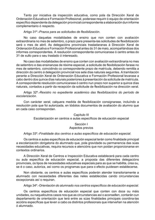 Tanto por iniciativa da inspección educativa, como pola da Dirección Xeral de
Ordenación Educativa e Formación Profesional, poderase requirir ó equipo de orientación
específico dependente da delegación provincial correspondente a elaboración dun informe
complementario ó respecto.
     Artigo 31º.-Prazos para as solicitudes de flexibilización.
     No caso daquelas modalidades de ensino que non conten con avaliación
extraordinaria no mes de setembro, o prazo para presenta-las solicitudes de flexibilización
será o mes de abril. As delegacións provinciais trasladaranas á Dirección Xeral de
Ordenación Educativa e Formación Profesional antes do 31 de maio, acompañándoas dos
informes correspondentes. A resolución correspondente comunicarase ó centro antes do
31 de xullo para o seu traslado ó interesado.
     No caso das modalidades de ensino que conten con avaliación extraordinaria no mes
de setembro e das ensinanzas de réxime especial, a solicitude de flexibilización farase no
mes de setembro, coincidindo co correspondente prazo de matrícula, debendo remitila a
dirección do centro á delegación provincial nos sete días naturais seguintes. A tramitación
perante a Dirección Xeral de Ordenación Educativa e Formación Profesional levarase a
cabo dentro dos quince días naturais posteriores á presentación da solicitude de matrícula.
A correspondente resolución comunicarase ó centro nun prazo non superior a quince días
naturais, contados a partir da recepción da solicitude de flexibilización na dirección xeral.
     Artigo 32º.-Rexistro no expediente académico das flexibilizacións do período de
escolarización.
     Con carácter xeral, calquera medida de flexibilización consignarase, incluíndo a
resolución pola que foi autorizada, en tódolos documentos de avaliación do alumno que
en cada caso correspondan.
                                         Capítulo III
             Escolarización en centros e aulas específicos de educación especial
                                           Sección I
                                        Aspectos previos
     Artigo 33º.-Finalidade dos centros e aulas específicos de educación especial.
     Os centros e aulas específicos de educación especial terán como finalidade principal
a escolarización obrigatoria do alumnado que, pola gravidade ou permanencia das súas
necesidades educativas, requira recursos e atencións que non poidan proporcionarse en
contextos ordinarios.
     A Dirección Xeral de Centros e Inspección Educativa establecerá para cada centro
ou aula específica de educación especial, a proposta das diferentes delegacións
provinciais, os tipos de necesidades educativas especiais para as que se habilita, crea ou,
se é o caso, autoriza, así como os programas que para o efecto puidesen establecerse.
    Non obstante, os centros e aulas específicos poderán atender transitoriamente a
alumnado con necesidades diferentes das neles establecidas cando circunstancias
excepcionais así o requiran.
     Artigo 34º.-Orientación do alumnado nos centros específicos de educación especial.
     Os centros específicos de educación especial que conten con doce ou máis
unidades, ou naqueloutros casos nos que as circunstancias así o aconsellen, contarán cun
departamento de orientación que terá entre as súas finalidades principais coordina-las
accións específicas que leven a cabo os distintos profesionais que interveñan na atención
ó alumnado.
 