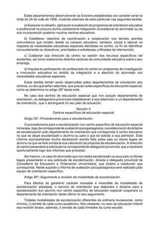 Estes departamentos desenvolverán as funcións establecidas con carácter xeral na
Orde do 24 de xullo de 1998, incidindo ademais de xeito particular nas seguintes tarefas:
     a) Asesorar no deseño, aplicación e avaliación de programas de orientación educativa
e profesional na procura dunha satisfactoria integración sociolaboral do alumnado ou da
súa incorporación posterior noutros centros educativos.
     b) Establecer relacións de coordinación e cooperación cos demais axentes
comunitarios que inciden desde os campos educativo, sanitario, social e laboral na
resposta ás necesidades educativas especiais atendidas no centro, co fin de identificar
conxuntamente os obxectivos, prioridades e estratexias unificadas de intervención.
      c) Colaborar coa dirección do centro na xestión dos recursos específicos nel
existentes, así como asesora-los distintos sectores da comunidade educativa sobre o seu
emprego.
     d) Impulsa-la participación do profesorado do centro en programas de investigación
e innovación educativa no ámbito da integración e a atención do alumnado con
necesidades educativas especiais.
     Estas tarefas tamén serán desenvoltas polos departamentos de orientación dos
centros, ou dos que teñan adscritos, que posúan aulas específicas de educación especial,
como se determina no artigo 39º desta orde.
     No caso dos centros de educación especial que non posúan departamento de
orientación, as delegacións provinciais establecerán a súa adscrición a un departamento
de orientación, que o abranguerá no seu plan de actuación.
                                         Sección II
                         Centros específicos de educación especial
     Artigo 35º.-Procedemento para a escolarización.
      O procedemento para a escolarización nun centro específico de educación especial
iniciarase, logo da correspondente avaliación psicopedagóxica, coa elaboración do dictame
de escolarización polo departamento de orientación que corresponda ó centro educativo
no que se atope escolarizado o alumno ou para o que se solicita a súa admisión. Este
informe acompañarase dunha declaración escrita feita polos pais ou titores legais do
alumno na que se fará consta-la súa valoración da proposta de escolarización. A dirección
do centro presentará a solicitude na correspondente delegación provincial, que a resolverá
oportunamente logo dos informes que procedan.
     Así mesmo, no caso do alumnado que non estea escolarizado os seus pais ou titores
legais presentarán a súa solicitude de escolarización, dirixida ó delegado provincial da
Consellería de Educación e Ordenación Universitaria, que dictará a resolución que
corresponda. Neste suposto o informe de avaliación psicopedagóxica será realizado polo
equipo de orientación específico.
     Artigo 36º.-Seguimento e revisión da modalidade de escolarización.
     Para efectos de garanti-lo carácter revisable e reversible da modalidade de
escolarización adoptada, o servicio de orientación que elaborara o dictame para a
escolarización dun alumno nun centro específico de educación especial cooperará co
departamento de orientación deste último no seu seguimento.
     Tódalas modalidades de escolarización diferentes da ordinaria revisaranse, como
mínimo, ó remate de cada curso académico. Non obstante, no caso da educación infantil
esa revisión farase, ademais, ó remate de cada trimestre do curso escolar.
 