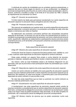 A solicitude de cambio de modalidade que se considere oportuna presentarase, a
instancia dos pais ou titores legais do alumno ou do seu profesorado, na delegación
provincial correspondente pola dirección do centro onde se atope escolarizado o alumno.
Incluirá, conforme o recollido no artigo 13 da Orde do 31 de outubro de 1996, o dictame
do departamento de orientación do centro.
     Artigo 37º.-Duración da escolarización.
    O límite máximo de idade para permanecer escolarizado nun centro específico de
educación especial na educación básica obrigatoria será de vinte anos.
     Artigo 38º.-Proxectos educativo e curriculares.
     Sen prexuízo do establecido con carácter xeral, os centros específicos de educación
especial elaborarán o proxecto educativo e os proxectos curriculares de cada unha das
etapas e ensinanzas que neles se impartan.
      Na elaboración dos proxectos curriculares partirase das necesidades educativas
especiais do alumnado, os recursos con que se conte e as características do contorno, e
recollerán os programas e procedementos de actuación, así como a oferta de servicios do
centro. Igualmente, reflectirán as colaboracións e participacións doutros servicios sociais
e sanitarios da zona, co fin de facilitar unha actuación coherente cos obxectivos educativos
correspondentes.
                                          Sección III
                           Aulas específicas de educación especial
     Artigo 39º.-Obxecto das aulas específicas de educación especial.
     A Dirección Xeral de Centros e Inspección Educativa poderá crear, habilitar ou, se é
o caso, autorizar aulas específicas de educación especial en centros ordinarios.
     Estas aulas contarán cun espacio físico propio e cunha dotación de recursos,
persoais e materiais, axeitados para facilita-lo acceso e desenvolvemento do currículo.
    Así mesmo, entre as súas finalidades estará a de facilita-la integración do seu
alumnado, polo que se procurará a maior participación deste nas actividades que o centro
desenvolva.
     Artigo 40º.-Dependencia orgánica das aulas específicas de educación especial.
     Cando nun centro ordinario se habilite unha aula específica de educación especial
os seus recursos materiais pertencerán ó centro específico de educación especial que se
determine. Non obstante, en cada curso escolar, o orzamento para o seu funcionamento
dependerá do centro ordinario no que se sitúe a aula.
     No caso das aulas específicas que se creen ou autoricen nun centro ordinario os
recursos materiais pertencerán a este.
     Artigo 41º.-Escolarización nas aulas específicas de educación especial.
     A escolarización nas aulas específicas de educación especial estará suxeita ás
mesmas condicións e procedemento que os centros específicos de educación especial.
Polo tanto, corresponde ás delegacións provinciais a resolución da escolarización nestas
aulas e de ningún modo se poderá escolarizar nelas alumnado, nin de xeito completo nin
combinado, sen a autorización previa da delegación provincial correspondente.
    Artigo 42º.-Número máximo de alumnos que se poden escolarizar nunha aula
específica.
 