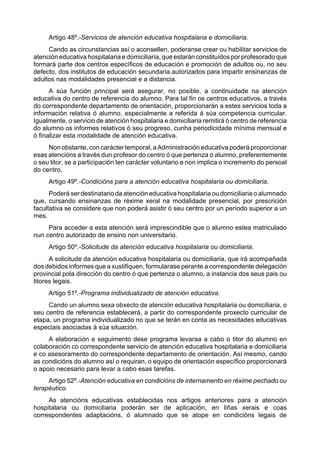 Artigo 48º.-Servicios de atención educativa hospitalaria e domiciliaria.
     Cando as circunstancias así o aconsellen, poderanse crear ou habilitar servicios de
atención educativa hospitalaria e domiciliaria, que estarán constituídos por profesorado que
formará parte dos centros específicos de educación e promoción de adultos ou, no seu
defecto, dos institutos de educación secundaria autorizados para impartir ensinanzas de
adultos nas modalidades presencial e a distancia.
      A súa función principal será asegurar, no posible, a continuidade na atención
educativa do centro de referencia do alumno. Para tal fin os centros educativos, a través
do correspondente departamento de orientación, proporcionarán a estes servicios toda a
información relativa ó alumno, especialmente a referida á súa competencia curricular.
Igualmente, o servicio de atención hospitalaria e domiciliaria remitirá ó centro de referencia
do alumno os informes relativos ó seu progreso, cunha periodicidade mínima mensual e
ó finalizar esta modalidade de atención educativa.
     Non obstante, con carácter temporal, a Administración educativa poderá proporcionar
esas atencións a través dun profesor do centro ó que pertenza o alumno, preferentemente
o seu titor, se a participación ten carácter voluntario e non implica o incremento do persoal
do centro.
     Artigo 49º.-Condicións para a atención educativa hospitalaria ou domiciliaria.
      Poderá ser destinatario da atención educativa hospitalaria ou domiciliaria o alumnado
que, cursando ensinanzas de réxime xeral na modalidade presencial, por prescrición
facultativa se considere que non poderá asistir ó seu centro por un período superior a un
mes.
     Para acceder a esta atención será imprescindible que o alumno estea matriculado
nun centro autorizado de ensino non universitario.
     Artigo 50º.-Solicitude da atención educativa hospitalaria ou domiciliaria.
      A solicitude da atención educativa hospitalaria ou domiciliaria, que irá acompañada
dos debidos informes que a xustifiquen, formularase perante a correspondente delegación
provincial pola dirección do centro ó que pertenza o alumno, a instancia dos seus pais ou
titores legais.
     Artigo 51º.-Programa individualizado de atención educativa.
     Cando un alumno sexa obxecto de atención educativa hospitalaria ou domiciliaria, o
seu centro de referencia establecerá, a partir do correspondente proxecto curricular de
etapa, un programa individualizado no que se terán en conta as necesidades educativas
especiais asociadas á súa situación.
     A elaboración e seguimento dese programa levaraa a cabo o titor do alumno en
colaboración co correspondente servicio de atención educativa hospitalaria e domiciliaria
e co asesoramento do correspondente departamento de orientación. Así mesmo, cando
as condicións do alumno así o requiran, o equipo de orientación específico proporcionará
o apoio necesario para levar a cabo esas tarefas.
     Artigo 52º.-Atención educativa en condicións de internamento en réxime pechado ou
terapéutico.
     As atencións educativas establecidas nos artigos anteriores para a atención
hospitalaria ou domiciliaria poderán ser de aplicación, en liñas xerais e coas
correspondentes adaptacións, ó alumnado que se atope en condicións legais de
 