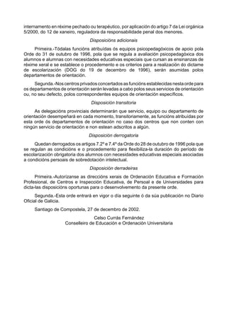 internamento en réxime pechado ou terapéutico, por aplicación do artigo 7 da Lei orgánica
5/2000, do 12 de xaneiro, reguladora da responsabilidade penal dos menores.
                                Disposicións adicionais
     Primeira.-Tódalas funcións atribuídas ós equipos psicopedagóxicos de apoio pola
Orde do 31 de outubro de 1996, pola que se regula a avaliación psicopedagóxica dos
alumnos e alumnas con necesidades educativas especiais que cursan as ensinanzas de
réxime xeral e se establece o procedemento e os criterios para a realización do dictame
de escolarización (DOG do 19 de decembro de 1996), serán asumidas polos
departamentos de orientación.
     Segunda.-Nos centros privados concertados as funcións establecidas nesta orde para
os departamentos de orientación serán levadas a cabo polos seus servicios de orientación
ou, no seu defecto, polos correspondentes equipos de orientación específicos.
                                 Disposición transitoria
     As delegacións provinciais determinarán que servicio, equipo ou departamento de
orientación desempeñará en cada momento, transitoriamente, as funcións atribuídas por
esta orde ós departamentos de orientación no caso dos centros que non conten con
ningún servicio de orientación e non estean adscritos a algún.
                                Disposición derrogatoria
     Quedan derrogados os artigos 7.2º e 7.4º da Orde do 28 de outubro de 1996 pola que
se regulan as condicións e o procedemento para flexibiliza-la duración do período de
escolarización obrigatoria dos alumnos con necesidades educativas especiais asociadas
a condicións persoais de sobredotación intelectual.
                                Disposición derradeiras
      Primeira.-Autorízanse as direccións xerais de Ordenación Educativa e Formación
Profesional, de Centros e Inspección Educativa, de Persoal e de Universidades para
dicta-las disposicións oportunas para o desenvolvemento da presente orde.
      Segunda.-Esta orde entrará en vigor o día seguinte ó da súa publicación no Diario
Oficial de Galicia.
     Santiago de Compostela, 27 de decembro de 2002.
                                  Celso Currás Fernández
                    Conselleiro de Educación e Ordenación Universitaria
 
