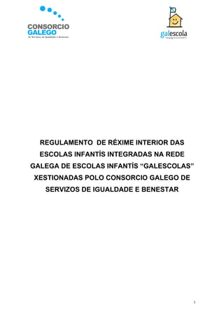 REGULAMENTO DE RÉXIME INTERIOR DAS
  ESCOLAS INFANTÍS INTEGRADAS NA REDE
GALEGA DE ESCOLAS INFANTÍS “GALESCOLAS”
XESTIONADAS POLO CONSORCIO GALEGO DE
   SERVIZOS DE IGUALDADE E BENESTAR




                                        1
 