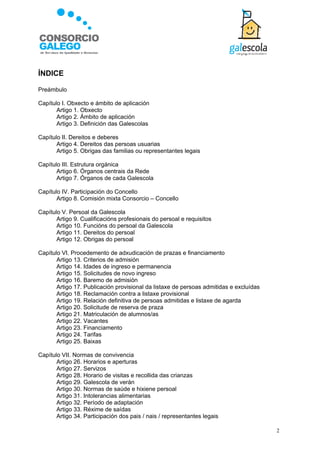 ÍNDICE

Preámbulo

Capítulo I. Obxecto e ámbito de aplicación
       Artigo 1. Obxecto
       Artigo 2. Ámbito de aplicación
       Artigo 3. Definición das Galescolas

Capítulo II. Dereitos e deberes
       Artigo 4. Dereitos das persoas usuarias
       Artigo 5. Obrigas das familias ou representantes legais

Capítulo III. Estrutura orgánica
       Artigo 6. Órganos centrais da Rede
       Artigo 7. Órganos de cada Galescola

Capítulo IV. Participación do Concello
       Artigo 8. Comisión mixta Consorcio – Concello

Capítulo V. Persoal da Galescola
       Artigo 9. Cualificacións profesionais do persoal e requisitos
       Artigo 10. Funcións do persoal da Galescola
       Artigo 11. Dereitos do persoal
       Artigo 12. Obrigas do persoal

Capítulo VI. Procedemento de adxudicación de prazas e financiamento
       Artigo 13. Criterios de admisión
       Artigo 14. Idades de ingreso e permanencia
       Artigo 15. Solicitudes de novo ingreso
       Artigo 16. Baremo de admisión
       Artigo 17. Publicación provisional da listaxe de persoas admitidas e excluídas
       Artigo 18. Reclamación contra a listaxe provisional
       Artigo 19. Relación definitiva de persoas admitidas e listaxe de agarda
       Artigo 20. Solicitude de reserva de praza
       Artigo 21. Matriculación de alumnos/as
       Artigo 22. Vacantes
       Artigo 23. Financiamento
       Artigo 24. Tarifas
       Artigo 25. Baixas

Capítulo VII. Normas de convivencia
       Artigo 26. Horarios e aperturas
       Artigo 27. Servizos
       Artigo 28. Horario de visitas e recollida das crianzas
       Artigo 29. Galescola de verán
       Artigo 30. Normas de saúde e hixiene persoal
       Artigo 31. Intolerancias alimentarias
       Artigo 32. Período de adaptación
       Artigo 33. Réxime de saídas
       Artigo 34. Participación dos pais / nais / representantes legais

                                                                                        2
 