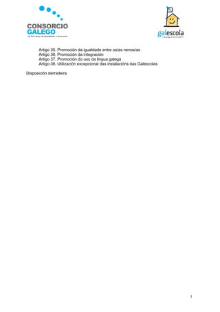 Artigo 35. Promoción da igualdade entre os/as nenos/as
      Artigo 36. Promoción da integración
      Artigo 37. Promoción do uso da lingua galega
      Artigo 38. Utilización excepcional das instalacións das Galescolas

Disposición derradeira




                                                                           3
 