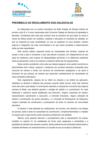 PREÁMBULO AO REGULAMENTO DAS GALESCOLAS

      As Galescolas son os centros educativos da Rede Galega de Escolas Infantís de
primeiro ciclo (0 a 3 anos) xestionadas polo Consorcio Galego de Servizos de Igualdade e
Benestar. Constitúese esta rede para avanzar cara ao obxectivo de que todos os nenos e
nenas de Galicia poidan ser acollidos, coidados e educados en contextos de calidade, en
que se responda ás súas necesidades, en que se respecten os seus dereitos, medren
seguros e integrados nas súas comunidades e en que sexan axudados a desenvolveren
todas as súas capacidades.
      Este servizo público responde tamén ás necesidades das familias, tratando de
axudar a nais e pais a conciliaren a súa vida laboral e persoal, con independencia do seu
lugar de residencia, para superar as desigualdades territoriais e as diferenzas existentes
entre as poboacións rurais e as urbanas na dotación deste tipo de equipamentos.
      Estes centros constituirán unha rede que deberá asegurar unha xestión económica e
administrativa áxil e eficaz, propiciar a existencia dun proxecto educativo compartido polo
conxunto de centros e contar con servizos de coordinación pedagóxica e de apoio á
formación do seu persoal, de maneira que respondan axeitadamente ás necesidades da
nosa sociedade nesta época.
      Este regulamento, despois de se referir ao obxecto e ao ámbito de aplicación,
establece os dereitos e deberes das persoas usuarias deste servizo, tanto das criaturas
como das nais e pais destas. A continuación describe a composición e funcións dos órganos
centrais da Rede, que deberán garantir a unidade de xestión e a coordinación. En cada
Galescola a estrutura queda establecida coa Dirección, -órgano unipersoal de xestión,
representación, coordinación e execución-, a Comisión Educativa, -órgano colexiado de
xestión e coordinación da acción educativa-, e o Consello de Participación da Galescola,
-órgano colexiado de coordinación e participación de todos os sectores da comunidade
educativa.
      O capítulo V está dedicado ás cualificacións, ás funcións, aos dereitos e ás obrigas
do persoal, sobre a base da necesidade da coordinación, complementariedade e o traballo
en equipo para o logro dunha acción educativa profesional e de calidade.
      Merece unha especial atención o procedemento para a adxudicación de prazas,
recollido no capítulo VI. Ao establecelo de forma clara asegúrase a publicidade e a
igualdade de dereitos das persoas usuarias, dando preferencia ás solicitudes pertencentes a
unidades familiares con empadroamento no concello en que se localiza a Galescola.


                                                                                         4
 