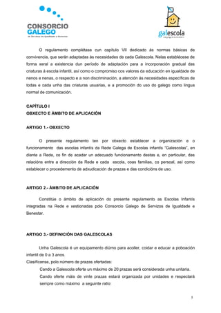 O regulamento complétase cun capítulo VII dedicado ás normas básicas de
convivencia, que serán adaptadas ás necesidades de cada Galescola. Nelas establécese de
forma xeral a existencia dun período de adaptación para a incorporación gradual das
criaturas á escola infantil, así como o compromiso cos valores da educación en igualdade de
nenos e nenas, o respecto e a non discriminación, a atención ás necesidades específicas de
todas e cada unha das criaturas usuarias, e a promoción do uso do galego como lingua
normal de comunicación.


CAPÍTULO I
OBXECTO E ÁMBITO DE APLICACIÓN


ARTIGO 1.- OBXECTO


       O presente regulamento ten por obxecto establecer a organización e o
funcionamento das escolas infantís da Rede Galega de Escolas infantís “Galescolas”, en
diante a Rede, co fin de acadar un adecuado funcionamento destas e, en particular, das
relacións entre a dirección da Rede e cada escola, coas familias, co persoal, así como
establecer o procedemento de adxudicación de prazas e das condicións de uso.



ARTIGO 2.- ÁMBITO DE APLICACIÓN

       Constitúe o ámbito de aplicación do presente regulamento as Escolas Infantís
integradas na Rede e xestionadas polo Consorcio Galego de Servizos de Igualdade e
Benestar.




ARTIGO 3.- DEFINICIÓN DAS GALESCOLAS


       Unha Galescola é un equipamento diúrno para acoller, coidar e educar a poboación
infantil de 0 a 3 anos.
Clasifícanse, polo número de prazas ofertadas:
      Cando a Galescola oferte un máximo de 20 prazas será considerada unha unitaria.
      Cando oferte máis de vinte prazas estará organizada por unidades e respectará
       sempre como máximo a seguinte ratio:


                                                                                         5
 