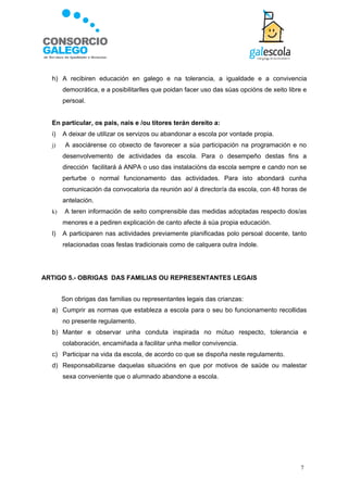h) A recibiren educación en galego e na tolerancia, a igualdade e a convivencia
       democrática, e a posibilitarlles que poidan facer uso das súas opcións de xeito libre e
       persoal.


  En particular, os pais, nais e /ou titores terán dereito a:
  i)   A deixar de utilizar os servizos ou abandonar a escola por vontade propia.
  j)    A asociárense co obxecto de favorecer a súa participación na programación e no
       desenvolvemento de actividades da escola. Para o desempeño destas fins a
       dirección facilitará á ANPA o uso das instalacións da escola sempre e cando non se
       perturbe o normal funcionamento das actividades. Para isto abondará cunha
       comunicación da convocatoria da reunión ao/ á director/a da escola, con 48 horas de
       antelación.
  k)    A teren información de xeito comprensible das medidas adoptadas respecto dos/as
       menores e a pediren explicación de canto afecte á súa propia educación.
  l)   A participaren nas actividades previamente planificadas polo persoal docente, tanto
       relacionadas coas festas tradicionais como de calquera outra índole.




ARTIGO 5.- OBRIGAS DAS FAMILIAS OU REPRESENTANTES LEGAIS


       Son obrigas das familias ou representantes legais das crianzas:
  a) Cumprir as normas que estableza a escola para o seu bo funcionamento recollidas
       no presente regulamento.
  b) Manter e observar unha conduta inspirada no mútuo respecto, tolerancia e
       colaboración, encamiñada a facilitar unha mellor convivencia.
  c) Participar na vida da escola, de acordo co que se dispoña neste regulamento.
  d) Responsabilizarse daquelas situacións en que por motivos de saúde ou malestar
       sexa conveniente que o alumnado abandone a escola.




                                                                                           7
 