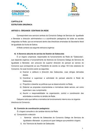 CAPÍTULO III
ESTRUTURA ORGÁNICA


ARTIGO 6.- ÓRGANOS CENTRAIS DA REDE

      Corresponderá aos servizos centrais do Consorcio Galego de Servizos de Igualdade
e Benestar a dirección administrativa e a coordinación pedagóxica de todas as escolas
integradas na Rede, que se enmarcará dentro das directrices emanadas da Secretaría Xeral
de Igualdade da Xunta de Galicia.
      A Rede contará coa seguinte estrutura orgánica:


   A) A Xerencia adxunta do servizo de Xestión de Galescolas
      É un órgano unipersoal, responsable do funcionamento da Rede de “Galescolas”,
que depende orgánica e funcionalmente da Xerencia do Consorcio Galego de Servizos de
Igualdade e Benestar, sen prexuízo da superior dirección do persoal ao servizo do
Consorcio que corresponde ao seu Presidente de acordo co artigo 18.5 dos estatutos do
Consorcio. As súas funcións serán as seguintes:
           a) Exercer a xefatura e dirección das Galescolas, coas obrigas derivadas
                destas.
           b) Coordinar e supervisar a actividade do persoal adscrito á Rede de
                Galescolas.
           c) Propoñer e deseñar as políticas que se desenvolverán na Rede.
           d) Elaborar as propostas orzamentarias e normativas deste servizo, así como
                supervisar o seu cumprimento.
           e) Asumir a responsabilidade na organización, control e coordinación das
                actividades e eventos no ámbito da Rede.
      Calquera outra que defina a normativa de funcionamento interno e/ou os órganos
directivos do Consorcio.


   B) Comisión de coordinación pedagóxica
       É o órgano consultivo e de carácter técnico da Rede.
   a) Composición e elección
           i)    Xerencia     adxunta de Galescolas do Consorcio Galego de Servizos de
                Igualdade e Benestar ou persoa en quen delegue que presidirá o órgano.
           ii) A/o Técnico/a de Xestión de Galescolas

                                                                                         8
 
