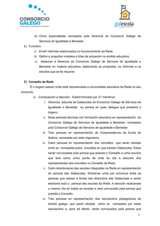 iii) Cinco especialistas nomeados pola Xerencia do Consorcio Galego de
                   Servizos de Igualdade e Benestar
  b) Funcións
            i)     Emitir informes relacionados co funcionamento da Rede
            ii) Definir e propoñer modelos e liñas de actuación no ámbito educativo
            iii)    Asesorar á Xerencia do Consorcio Galego de Servizos de Igualdade e
                   Benestar en materia educativa, elaborando as propostas, os informes e os
                   estudos que se lle requiran


  C) Consello de Rede
      É o órgano asesor onde está representada a comunidade educativa da Rede no seu
conxunto.
        a. Composición e elección. Estará formado por 21 membros:
                      i. Xerencia adxunta de Galescolas do Consorcio Galego de Servizos de
                         Igualdade e Benestar ou persoa en quen delegue que presidirá o
                         órgano.
                      ii. Dúas persoas técnicas con formación educativa en representación do
                         Consorcio Galego de Servizos de Igualdade e Benestar, nomeados
                         polo Consorcio Galego de Servizos de Igualdade e Benestar.
                     iii. Tres persoas en representación de Vicepresidencia da Xunta de
                         Galicia, nomeadas por este organismo.
                     iv. Catro persoas en representación dos concellos que serán elixidas
                         entre as nomeadas polos concellos en que existan Galescolas. Estas
                         serán convocadas pola persoa que presida o Consello a unha reunión
                         que terá como único punto da orde do día a elección dos
                         representantes dos concellos no Consello de Rede.
                      v. Catro directores/as das escolas integradas na Rede en representación
                         do persoal das Galescolas. Elixiranse unha por provincia entre as
                         persoas que estean á fronte das direccións das Galescolas e serán
                         electores todo o persoal das escolas da Rede. A elección realizarase
                         o mesmo día en todas as escolas e será convocada pola persoa que
                         presida o Consello.
                     vi. Tres persoas en representación das asociacións pedagóxicas de
                         ámbito galego, que serán elixidas   entre os      nomeados por estas
                         asociacións e, para tal efecto, serán convocados pola persoa que
                                                                                           9
 