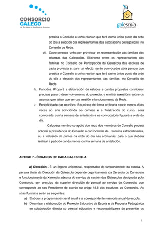 presida o Consello a unha reunión que terá como único punto da orde
                       do día a elección dos representantes das asociacións pedagóxicas no
                       Consello de Rede.
                  vii. Catro persoas -unha por provincia- en representación das familias das
                       crianzas das Galescolas. Elixiranse entre os representantes das
                       familias no Consello de Participación da Galescola das escolas de
                       cada provincia e, para tal efecto, serán convocados pola persoa que
                       presida o Consello a unha reunión que terá como único punto da orde
                       do día a elección dos representantes das familias no Consello de
                       Rede.
          b. Funcións. Proporá a elaboración de estudos e cantas propostas considerar
               precisas para o desenvolvemento do proxecto, e emitirá suxestións sobre os
               asuntos que teñan que ver coa xestión e funcionamento da Rede.
          c.   Periodicidade das reunións. Reunirase de forma ordinaria cando menos dúas
               veces ao ano coincidindo co comezo e a finalización do curso, será
               convocada cunha semana de antelación e na convocatoria figurará a orde do
               día.
                      Calquera membro co apoio dun terzo dos membros do Consello poderá
               solicitar á presidencia do Consello a convocatoria de reunións extraordinarias,
               ou a inclusión de puntos da orde do día nas ordinarias, para o que deberá
               realizar a petición cando menos cunha semana de antelación.




ARTIGO 7.- ÓRGANOS DE CADA GALESCOLA


      A) Dirección . É un órgano unipersoal, responsable do funcionamento da escola. A
persoa titular da Dirección da Galescola depende organicamente da Xerencia do Consorcio
e funcionalmente da Xerencia adxunta do servizo de xestión das Galescolas designada polo
Consorcio, sen prexuízo da superior dirección do persoal ao servizo do Consorcio que
corresponde ao seu Presidente de acordo co artigo 18.5 dos estatutos do Consorcio. As
súas funcións serán as seguintes:
   a) Elaborar a programación xeral anual e a correspondente memoria anual da escola.
   b) Dinamizar a elaboración do Proxecto Educativo da Escola e da Proposta Pedagóxica
       en colaboración directa co persoal educativo e responsabilizarse de presentar os


                                                                                           1
 