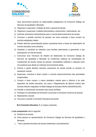 dous documentos perante os responsables pedagóxicos do Consorcio Galego de
        Servizos de Igualdade e Benestar.
   c) Organizar e supervisar o traballo de todo o persoal da escola.
   d) Organizar e supervisar o traballo administrativo: preinscrición, matriculación, etc.
   e) Autorizar actuacións extraordinarias para o normal desenvolvemento da escola.
   f)   Convocar e presidir reunións do persoal, así como executar e facer cumprir os
        acordos adoptados nestas.
   g) Prestar atención personalizada aos/as usuarios/as tanto a través do desempeño da
        función educativa como directiva.
   h) Canalizar e coordinar as relacións coas familias estimulando e garantindo a súa
        participación na vida da escola.
   i)   Comunicar ao/a Técnico/a de Xestión de Galescolas do Consorcio Galego de
        Servizos de Igualdade e Benestar as incidencias relativas ás necesidades de
        mantemento da escola, baixas do persoal, necesidades materiais e calquera outra
        circunstancia que afecte ao ordinario funcionamento desta.
   j)   Exercer a garda das/dos menores usuarios/as da escola acorde co previsto na
        lexislación vixente.
   k) Supervisar, coordinar e facer cumprir o correcto desenvolvemento das actividades
        programadas.
   l)   Cumprir e facer cumprir o marco lexislativo vixente para a infancia e de xeito
        específico de ámbito educativo, así como o Regulamento de Réxime Interior das
        Escolas Infantís integradas na Rede Galega de Escolas Infantís (GALESCOLAS).
   m) Facilitar a coordinación da escola coas outras da Rede.
   n) Participar en actividades de formación e promover a formación continua do persoal.
   o) Representar a escola
   p) Convocar e presidir a Comisión Educativa da escola.


        B) A Comisión Educativa. É un órgano colexiado.


A súa composición será a seguinte:
   a) Director/a da escola.
   b) Unha persoa en representación do Consorcio Galego de Servizos de Igualdade e
        Benestar.
   c)   Todo o persoal educativo da escola (mestres/as, educadores/as)


                                                                                             1
 