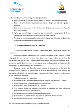 A Comisión Educativa terá as seguintes competencias :
    a) Elaborar o Proxecto Educativo da Escola e a Programación Anual de Actividades.
    b) Facer o seguimento da programación da escola e do proceso educativo grupal e
         individual.
    c) Supervisar o desenvolvemento da Proposta Pedagóxica incluida no Proxecto
         Educativo de Escola.
    d) Aplicar o presente Regulamento, así como propor a revisión e actualización deste ao
         Comité Directivo do Consorcio Galego de Igualdade e Benestar.
    e) Trasladar os seus acordos ao Consello de Participación da Galescola ao Consorcio
         Galego de Servizos de Igualdade e Benestar.


         C) O Consello de Participación da Galescola.


         É o órgano colexiado que asumirá a coordinación xeral da escola e marcará as
directrices.
         Presidirá o Consello a/a alcaldesa do Concello no que está situada a escola, que se
encargará de convocar as reunións deste órgano, correspondéndolle as funcións de
secretaría á dirección do centro. Deberá haber, cando menos, tres reunións durante o curso.
A primeira reunión desenvolverase ao comezo do curso, será convocada cunha semana de
antelación e na convocatoria figurará a orde do día.
         Calquera membro do Consello poderá solicitar á presidencia do Consello de
Participación da Galescola, a convocatoria de reunións extraordinarias, ou a inclusión de
puntos da orde do día nas ordinarias, para o que deberá realizar a petición cando menos
cunha semana de antelación.
         A súa composición será a seguinte:
    a) O/a alcalde/sa do Concello ou persoa en quen delegue, que presidirá o Consello.
    b) O/a director/a do centro, que actuará como secretario/a.
    c) Dúas persoas como representantes do Consorcio.
    d) Tres persoas do persoal educativo, garantindo a presenza das dúas categorías
         profesionais (mestras/es, educadoras/es).
    e) Unha persoa en representación do persoal de servizos.
    f)   Dúas persoas en representación dos pais/nais, titores/as dos/as menores.
    g) Unha persoa en representación do Concello.


No caso das escolas unitarias a composición será a seguinte:

                                                                                         1
 