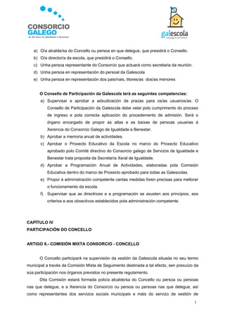 a) O/a alcalde/sa do Concello ou persoa en que delegue, que presidirá o Consello.
   b) O/a director/a da escola, que presidirá o Consello.
   c) Unha persoa representante do Consorcio que actuará como secretaria da reunión.
   d) Unha persoa en representación do persoal da Galescola
   e) Unha persoa en representación dos pais/nais, titores/as dos/as menores


      O Consello de Participación da Galescola terá as seguintes competencias:
       a) Supervisar e aprobar a adxudicación de prazas para os/as usuarios/as. O
            Consello de Participación da Galescola debe velar polo cumprimento do proceso
            de ingreso e pola correcta aplicación do procedemento de admisión. Será o
            órgano encargado de propor as altas e as baixas de persoas usuarias á
            Xerencia do Consorcio Galego de Igualdade e Benestar.
       b) Aprobar a memoria anual de actividades.
       c) Aprobar o Proxecto Educativo da Escola no marco do Proxecto Educativo
            aprobado polo Comité directivo do Consorcio galego de Servizos de Igualdade e
            Benestar trala proposta da Secretaría Xeral de Igualdade.
       d) Aprobar a Programación Anual de Actividades, elaboradas pola Comisión
            Educativa dentro do marco de Proxecto aprobado para todas as Galescolas.
       e) Propor á administración competente cantas medidas foren precisas para mellorar
            o funcionamento da escola.
       f)   Supervisar que as directrices e a programación se axusten aos principios, aos
            criterios e aos obxectivos establecidos pola administración competente.




CAPÍTULO IV
PARTICIPACIÓN DO CONCELLO


ARTIGO 8.- COMISIÓN MIXTA CONSORCIO - CONCELLO


      O Concello participará na supervisión da xestión da Galescola situada no seu termo
municipal a través da Comisión Mixta de Seguimento destinada a tal efecto, sen prexuízo da
súa participación nos órganos previstos no presente regulamento.
      Dita Comisión estará formada polo/a alcalde/sa do Concello ou persoa ou persoas
nas que delegue, e a Xerencia do Consorcio ou persoa ou persoas nas que delegue, así
como representantes dos servizos sociais municipais e máis do servizo de xestión de
                                                                                        1
 