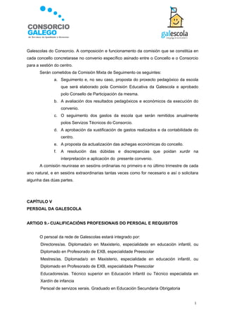 Galescolas do Consorcio. A composición e funcionamento da comisión que se constitúa en
cada concello concretarase no convenio específico asinado entre o Concello e o Consorcio
para a xestión do centro.
       Serán cometidos da Comisión Mixta de Seguimento os seguintes:
              a. Seguimento e, no seu caso, proposta do proxecto pedagóxico da escola
                   que será elaborado pola Comisión Educativa da Galescola e aprobado
                   polo Consello de Participación da mesma.
              b. A avaliación dos resultados pedagóxicos e económicos da execución do
                   convenio.
              c. O seguimento dos gastos da escola que serán remitidos anualmente
                   polos Servizos Técnicos do Consorcio.
              d. A aprobación da xustificación de gastos realizados e da contabilidade do
                   centro.
              e. A proposta da actualización das achegas económicas do concello.
              f.   A resolución das dúbidas e discrepancias que poidan xurdir na
                   interpretación e aplicación do presente convenio.
       A comisión reunirase en sesións ordinarias no primeiro e no último trimestre de cada
ano natural, e en sesións extraordinarias tantas veces como for necesario e así o solicitara
algunha das dúas partes.




CAPÍTULO V
PERSOAL DA GALESCOLA


ARTIGO 9.- CUALIFICACIÓNS PROFESIONAIS DO PERSOAL E REQUISITOS


       O persoal da rede de Galescolas estará integrado por:
      Directores/as. Diplomada/o en Maxisterio, especialidade en educación infantil, ou
       Diplomado en Profesorado de EXB, especialidade Preescolar
      Mestres/as. Diplomada/o en Maxisterio, especialidade en educación infantil, ou
       Diplomado en Profesorado de EXB, especialidade Preescolar
      Educadores/as. Técnico superior en Educación Infantil ou Técnico especialista en
       Xardín de infancia
      Persoal de servizos xerais. Graduado en Educación Secundaria Obrigatoria


                                                                                          1
 