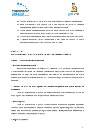 a) Cumprir e facer cumprir de acordo coas súas funcións o presente regulamento.
       b) Velar polo respecto aos dereitos dos e das menores recollidos no presente
            regulamento e aqueloutros recoñecidos na lexislación vixente.
       c) Gardar estrita confidencialidade sobre os datos persoais dos e das menores e
            das súas familias aos que teñan acceso en razón das súas funcións.
       d) Cumprimento das tarefas e responsabilidades derivadas do seu posto de traballo.
       e) O persoal educativo deberá desenvolver o seu labor de acordo co marco
            lexislativo vixente para o tramo de idade de 0 a 3 anos.




CAPÍTULO VI
PROCEDEMENTO DE ADXUDICACIÓN DE PRAZAS E FINANCIAMENTO


ARTIGO 13.- CRITERIOS DE ADMISIÓN

1. Reserva de praza ordinaria
       As crianzas matriculadas na Galescola no presente curso gozan de preferencia para
a adxudicación de praza na presente convocatoria sempre que cumpran os requisitos
establecidos no artigo 14 deste regulamento, sen prexuízo do establecemento de novos
criterios por acordo do Comité Directivo do Consorcio Galego de Servizos de Igualdade e
Benestar.


2. Reserva de praza de novo ingreso para fillas/os do persoal que preste servizo na
Galescola
       Unha vez adxudicadas as prazas de reserva ordinaria, adxudicaranse as prazas de
novo ingreso para as fillas e fillos do persoal que traballa na escola.


3. Novo ingreso
       Unha vez adxudicadas as prazas correspondentes ás reservas de praza, as prazas
vacantes serán adxudicadas ás persoas solicitantes de novo ingreso segundo a puntuación
obtida pola aplicación do baremo que figura como anexo I. Esta puntuación determinará a
orde de relación na adxudicación de prazas.


4. Ingresos urxentes



                                                                                       1
 