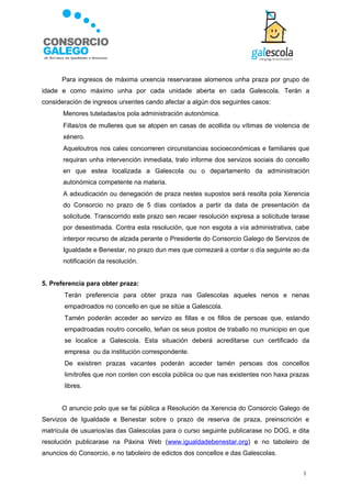 Para ingresos de máxima urxencia reservarase alomenos unha praza por grupo de
idade e como máximo unha por cada unidade aberta en cada Galescola. Terán a
consideración de ingresos urxentes cando afectar a algún dos seguintes casos:
       Menores tuteladas/os pola administración autonómica.
       Fillas/os de mulleres que se atopen en casas de acollida ou vítimas de violencia de
        xénero.
       Aqueloutros nos cales concorreren circunstancias socioeconómicas e familiares que
        requiran unha intervención inmediata, tralo informe dos servizos sociais do concello
        en que estea localizada a Galescola ou o departamento da administración
        autonómica competente na materia.
       A adxudicación ou denegación de praza nestes supostos será resolta pola Xerencia
        do Consorcio no prazo de 5 días contados a partir da data de presentación da
        solicitude. Transcorrido este prazo sen recaer resolución expresa a solicitude terase
        por desestimada. Contra esta resolución, que non esgota a vía administrativa, cabe
        interpor recurso de alzada perante o Presidente do Consorcio Galego de Servizos de
        Igualdade e Benestar, no prazo dun mes que comezará a contar o día seguinte ao da
        notificación da resolución.


5. Preferencia para obter praza:
       Terán preferencia para obter praza nas Galescolas aqueles nenos e nenas
        empadroados no concello en que se sitúe a Galescola.
       Tamén poderán acceder ao servizo as fillas e os fillos de persoas que, estando
        empadroadas noutro concello, teñan os seus postos de traballo no municipio en que
        se localice a Galescola. Esta situación deberá acreditarse cun certificado da
        empresa ou da institución correspondente.
       De existiren prazas vacantes poderán acceder tamén persoas dos concellos
        limítrofes que non conten con escola pública ou que nas existentes non haxa prazas
        libres.


        O anuncio polo que se fai pública a Resolución da Xerencia do Consorcio Galego de
Servizos de Igualdade e Benestar sobre o prazo de reserva de praza, preinscrición e
matrícula de usuarios/as das Galescolas para o curso seguinte publicarase no DOG, e dita
resolución publicarase na Páxina Web (www.igualdadebenestar.org) e no taboleiro de
anuncios do Consorcio, e no taboleiro de edictos dos concellos e das Galescolas.


                                                                                          1
 