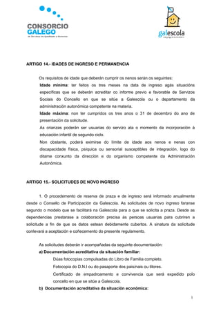 ARTIGO 14.- IDADES DE INGRESO E PERMANENCIA


       Os requisitos de idade que deberán cumprir os nenos serán os seguintes:
      Idade mínima: ter feitos os tres meses na data de ingreso agás situacións
       específicas que se deberán acreditar co informe previo e favorable de Servizos
       Sociais do Concello en que se sitúe a Galescola ou o departamento da
       administración autonómica competente na materia.
      Idade máxima: non ter cumpridos os tres anos o 31 de decembro do ano de
       presentación da solicitude.
      As crianzas poderán ser usuarias do servizo ata o momento da incorporación á
       educación infantil de segundo ciclo.
      Non obstante, poderá eximirse do límite de idade aos nenos e nenas con
       discapacidade física, psíquica ou sensorial susceptibles de integración, logo do
       ditame conxunto da dirección e do organismo competente da Administración
       Autonómica.



ARTIGO 15.- SOLICITUDES DE NOVO INGRESO


       1. O procedemento de reserva de praza e de ingreso será informado anualmente
desde o Consello de Participación da Galescola. As solicitudes de novo ingreso faranse
segundo o modelo que se facilitará na Galescola para a que se solicita a praza. Desde as
dependencias prestarase a colaboración precisa ás persoas usuarias para cubriren a
solicitude a fin de que os datos estean debidamente cubertos. A sinatura da solicitude
conlevará a aceptación e coñecemento do presente regulamento.


       As solicitudes deberán ir acompañadas da seguinte documentación:
       a) Documentación acreditativa da situación familiar:
             Dúas fotocopias compulsadas do Libro de Familia completo.
             Fotocopia do D.N.I ou do pasaporte dos pais/nais ou titores.
             Certificado de empadroamento e convivencia que será expedido polo
              concello en que se sitúe a Galescola.
       b) Documentación acreditativa da situación económica:

                                                                                      1
 
