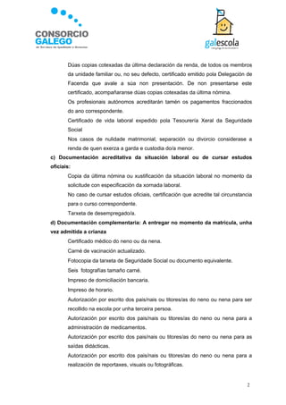    Dúas copias cotexadas da última declaración da renda, de todos os membros
       da unidade familiar ou, no seu defecto, certificado emitido pola Delegación de
       Facenda que avale a súa non presentación. De non presentarse este
       certificado, acompañaranse dúas copias cotexadas da última nómina.
      Os profesionais autónomos acreditarán tamén os pagamentos fraccionados
       do ano correspondente.
      Certificado de vida laboral expedido pola Tesourería Xeral da Seguridade
       Social
      Nos casos de nulidade matrimonial, separación ou divorcio considerase a
       renda de quen exerza a garda e custodia do/a menor.
c) Documentación acreditativa da situación laboral ou de cursar estudos
oficiais:
      Copia da última nómina ou xustificación da situación laboral no momento da
       solicitude con especificación da xornada laboral.
      No caso de cursar estudos oficiais, certificación que acredite tal circunstancia
       para o curso correspondente.
      Tarxeta de desempregado/a.
d) Documentación complementaria: A entregar no momento da matrícula, unha
vez admitida a crianza
      Certificado médico do neno ou da nena.
      Carné de vacinación actualizado.
      Fotocopia da tarxeta de Seguridade Social ou documento equivalente.
      Seis fotografías tamaño carné.
      Impreso de domiciliación bancaria.
      Impreso de horario.
      Autorización por escrito dos pais/nais ou titores/as do neno ou nena para ser
       recollido na escola por unha terceira persoa.
      Autorización por escrito dos pais/nais ou titores/as do neno ou nena para a
       administración de medicamentos.
      Autorización por escrito dos pais/nais ou titores/as do neno ou nena para as
       saídas didácticas.
      Autorización por escrito dos pais/nais ou titores/as do neno ou nena para a
       realización de reportaxes, visuais ou fotográficas.


                                                                                    2
 