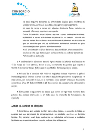    No caso dalgunha deficiencia ou enfermidade alegada polos membros da
                 unidade familiar, certificado expedido polo organismo correspondente.
                No caso de nenos e nenas con algunha deficiencia física, psíquica ou
                 sensorial, informe do organismo competente.
                Outros documentos, se procederen, nos que consten incidencias familiares,
                 económicas e sociais susceptibles de puntuación no baremo. Informe dos
                 servizos sociais do concello ou da administración autonómica nos supostos de
                 que for necesario por falta de acreditación documental suficiente ou pola
                 situación especial en que viva a unidade familiar.
                A non presentación en prazo da referida documentación, entenderase como
                 renuncia a esta, logo da resolución correspondente por parte do Consello de
                 Participación da Galescola.


       2. A presentación de solicitudes de novo ingreso farase nas oficinas da Galescola do
15 de marzo ao 15 de abril ou, de ser o caso, no momento de apertura que estipule o
Comité do Consorcio Galego de Servizos de Igualdade e Benestar para esa escola.


       3. No caso de a solicitude non reunir os requisitos esixidos requirirase á persoa
interesada para que emende os erros ou a falta de documentos preceptivos nun prazo de 10
días hábiles, con indicación de que, de o non facer, a súa petición terase por desasistida
consonte ao artigo 71 da Lei 30/1992 do 26 de novembro do procedemento administrativo
común.


       4. Entregarase o regulamento da escola que estiver en vigor nese momento trala
petición das persoas interesadas e, en todo caso, no momento de formalización da
matrícula.



ARTIGO 16.- BAREMO DE ADMISIÓN

       1. Entenderase por unidade familiar, para estes efectos, o conxunto de todas as
persoas que, por parentesco de consanguinidade ou afinidade, conviven no domicilio
familiar. Con carácter xeral, terán preferencia as solicitudes pertencentes a unidades
familiares con empadroamento no concello onde se sitúa a Galescola.




                                                                                           2
 