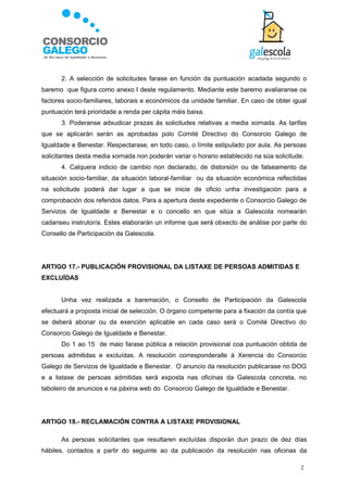 2. A selección de solicitudes farase en función da puntuación acadada segundo o
baremo que figura como anexo I deste regulamento. Mediante este baremo avaliaranse os
factores socio-familiares, laborais e económicos da unidade familiar. En caso de obter igual
puntuación terá prioridade a renda per cápita máis baixa.
      3. Poderanse adxudicar prazas ás solicitudes relativas a media xornada. As tarifas
que se aplicarán serán as aprobadas polo Comité Directivo do Consorcio Galego de
Igualdade e Benestar. Respectarase, en todo caso, o límite estipulado por aula. As persoas
solicitantes desta media xornada non poderán variar o horario establecido na súa solicitude.
      4. Calquera indicio de cambio non declarado, de distorsión ou de falseamento da
situación socio-familiar, da situación laboral-familiar ou da situación económica reflectidas
na solicitude poderá dar lugar a que se inicie de oficio unha investigación para a
comprobación dos referidos datos. Para a apertura deste expediente o Consorcio Galego de
Servizos de Igualdade e Benestar e o concello en que sitúa a Galescola nomearán
cadanseu instrutor/a. Estes elaborarán un informe que será obxecto de análise por parte do
Consello de Participación da Galescola.




ARTIGO 17.- PUBLICACIÓN PROVISIONAL DA LISTAXE DE PERSOAS ADMITIDAS E
EXCLUÍDAS


      Unha vez realizada a baremación, o Consello de Participación da Galescola
efectuará a proposta inicial de selección. O órgano competente para a fixación da contía que
se deberá abonar ou da exención aplicable en cada caso será o Comité Directivo do
Consorcio Galego de Igualdade e Benestar.
      Do 1 ao 15 de maio farase pública a relación provisional coa puntuación obtida de
persoas admitidas e excluídas. A resolución corresponderalle á Xerencia do Consorcio
Galego de Servizos de Igualdade e Benestar. O anuncio da resolución publicarase no DOG
e a listaxe de persoas admitidas será exposta nas oficinas da Galescola concreta, no
taboleiro de anuncios e na páxina web do Consorcio Galego de Igualdade e Benestar.




ARTIGO 18.- RECLAMACIÓN CONTRA A LISTAXE PROVISIONAL

      As persoas solicitantes que resultaren excluídas disporán dun prazo de dez días
hábiles, contados a partir do seguinte ao da publicación da resolución nas oficinas da

                                                                                          2
 