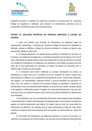 Galescola concreta, no taboleiro de edictos do Concello e na páxina web do Consorcio
Galego de Igualdade e Benestar, para efectuar as reclamacións oportunas que se
presentarán na Galescola para a que se solicite praza.



ARTIGO 19.- RELACIÓN DEFINITIVA DE PERSOAS ADMITIDAS E LISTAXE DE
AGARDA

       1. Unha vez resoltas polo Consello de Participación da Galescola todas as
reclamacións presentadas, a Xerencia do Consorcio Galego de Servizos de Igualdade e
Benestar, elevará a definitiva a listaxe de crianzas admitidas e a listaxe de agarda coas
puntuacións obtidas en cada caso.
       2. As listaxes definitivas e de agarda faranse públicas no taboleiro de anuncios do
Consorcio, nos taboleiros da Galescola e no taboleiro de edictos do Concello do 15 ao 30 de
maio. Esta listaxe de agarda estará vixente ata a baremación do mes de setembro, por parte
do Consello de Participación da Galescola, que aprobará a nova listaxe de agarda que terá
vigor ata a nova baremación de decembro. A listaxe de agarda de decembro será a
definitiva ata o remate do curso escolar.
       3. A resolución será tamén notificada ás persoas interesadas de acordo co
establecido no artigo 58.2 da Lei 30/1992 do 26 de novembro de réxime xurídico das
administracións públicas e do procedemento administrativo común. Contra esta resolución,
que esgota a vía administrativa, poderase interpor o recurso potestativo de reposición no
prazo dun mes perante a Xerencia do Consorcio Galego de Igualdade e Benestar ou
directamente o recurso contencioso administrativo no prazo de dous meses, contados desde
o día seguinte á notificación perante o Xulgado do contencioso-administrativo, todo isto sen
prexuízo de que se interpoña calquera outro recurso que estime pertinente en defensa dos
seus intereses.
       4. As solicitudes que non se presentasen dentro dos prazos fixados serán tramitadas
e baremadas polo Consello de Participación da Galescola para a súa inclusión na listaxe de
agarda na próxima baremación que realice. En ningún caso se terán en conta antes da
baremación de setembro. As vacantes que se vaian producindo ao longo do curso serán
cubertas por rigorosa orde de puntuación entre as persoas que forma parte da listaxe de
agarda.
       5. O Consello de Participación da Galescola baremará: no prazo de inscrición, en
setembro e en decembro de forma ordinaria, sen prexuízo de convocatorias extraordinarias


                                                                                          2
 