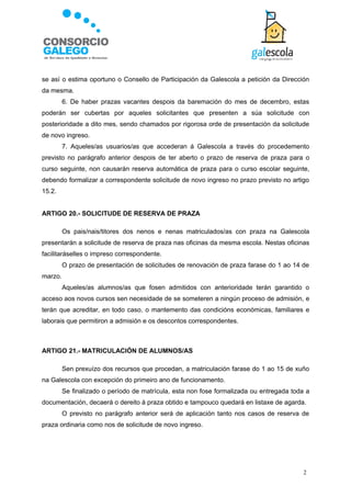 se así o estima oportuno o Consello de Participación da Galescola a petición da Dirección
da mesma.
         6. De haber prazas vacantes despois da baremación do mes de decembro, estas
poderán ser cubertas por aqueles solicitantes que presenten a súa solicitude con
posterioridade a dito mes, sendo chamados por rigorosa orde de presentación da solicitude
de novo ingreso.
         7. Aqueles/as usuarios/as que accederan á Galescola a través do procedemento
previsto no parágrafo anterior despois de ter aberto o prazo de reserva de praza para o
curso seguinte, non causarán reserva automática de praza para o curso escolar seguinte,
debendo formalizar a correspondente solicitude de novo ingreso no prazo previsto no artigo
15.2.


ARTIGO 20.- SOLICITUDE DE RESERVA DE PRAZA

         Os pais/nais/titores dos nenos e nenas matriculados/as con praza na Galescola
presentarán a solicitude de reserva de praza nas oficinas da mesma escola. Nestas oficinas
facilitaráselles o impreso correspondente.
         O prazo de presentación de solicitudes de renovación de praza farase do 1 ao 14 de
marzo.
         Aqueles/as alumnos/as que fosen admitidos con anterioridade terán garantido o
acceso aos novos cursos sen necesidade de se someteren a ningún proceso de admisión, e
terán que acreditar, en todo caso, o mantemento das condicións económicas, familiares e
laborais que permitiron a admisión e os descontos correspondentes.



ARTIGO 21.- MATRICULACIÓN DE ALUMNOS/AS

         Sen prexuízo dos recursos que procedan, a matriculación farase do 1 ao 15 de xuño
na Galescola con excepción do primeiro ano de funcionamento.
         Se finalizado o período de matrícula, esta non fose formalizada ou entregada toda a
documentación, decaerá o dereito á praza obtido e tampouco quedará en listaxe de agarda.
         O previsto no parágrafo anterior será de aplicación tanto nos casos de reserva de
praza ordinaria como nos de solicitude de novo ingreso.




                                                                                         2
 