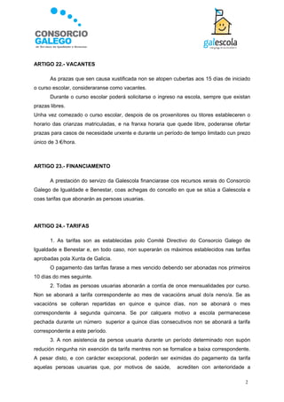 ARTIGO 22.- VACANTES

       As prazas que sen causa xustificada non se atopen cubertas aos 15 días de iniciado
o curso escolar, consideraranse como vacantes.
       Durante o curso escolar poderá solicitarse o ingreso na escola, sempre que existan
prazas libres.
Unha vez comezado o curso escolar, despois de os proxenitores ou titores estableceren o
horario das crianzas matriculadas, e na franxa horaria que quede libre, poderanse ofertar
prazas para casos de necesidade urxente e durante un período de tempo limitado cun prezo
único de 3 €/hora.



ARTIGO 23.- FINANCIAMENTO

       A prestación do servizo da Galescola financiarase cos recursos xerais do Consorcio
Galego de Igualdade e Benestar, coas achegas do concello en que se sitúa a Galescola e
coas tarifas que abonarán as persoas usuarias.




ARTIGO 24.- TARIFAS

       1. As tarifas son as establecidas polo Comité Directivo do Consorcio Galego de
Igualdade e Benestar e, en todo caso, non superarán os máximos establecidos nas tarifas
aprobadas pola Xunta de Galicia.
       O pagamento das tarifas farase a mes vencido debendo ser abonadas nos primeiros
10 días do mes seguinte.
       2. Todas as persoas usuarias abonarán a contía de once mensualidades por curso.
Non se abonará a tarifa correspondente ao mes de vacacións anual do/a neno/a. Se as
vacacións se colleran repartidas en quince e quince días, non se abonará o mes
correspondente á segunda quincena. Se por calquera motivo a escola permanecese
pechada durante un número superior a quince días consecutivos non se abonará a tarifa
correspondente a este período.
       3. A non asistencia da persoa usuaria durante un período determinado non supón
redución ningunha nin exención da tarifa mentres non se formalice a baixa correspondente.
A pesar disto, e con carácter excepcional, poderán ser eximidas do pagamento da tarifa
aquelas persoas usuarias que, por motivos de saúde,        acrediten con anterioridade a

                                                                                       2
 