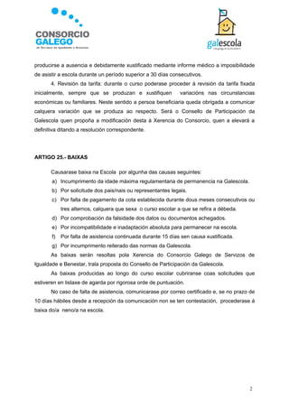 producirse a ausencia e debidamente xustificado mediante informe médico a imposibilidade
de asistir a escola durante un período superior a 30 días consecutivos.
       4. Revisión da tarifa: durante o curso poderase proceder á revisión da tarifa fixada
inicialmente, sempre que se produzan e xustifiquen            variacións nas circunstancias
económicas ou familiares. Neste sentido a persoa beneficiaria queda obrigada a comunicar
calquera variación que se produza ao respecto. Será o Consello de Participación da
Galescola quen propoña a modificación desta á Xerencia do Consorcio, quen a elevará a
definitiva ditando a resolución correspondente.




ARTIGO 25.- BAIXAS

       Causarase baixa na Escola por algunha das causas seguintes:
       a) Incumprimento da idade máxima regulamentaria de permanencia na Galescola.
       b) Por solicitude dos pais/nais ou representantes legais.
       c) Por falta de pagamento da cota establecida durante dous meses consecutivos ou
            tres alternos, calquera que sexa o curso escolar a que se refira a débeda.
       d) Por comprobación da falsidade dos datos ou documentos achegados.
       e) Por incompatibilidade e inadaptación absoluta para permanecer na escola.
       f)   Por falta de asistencia continuada durante 15 días sen causa xustificada.
       g) Por incumprimento reiterado das normas da Galescola.
       As baixas serán resoltas pola Xerencia do Consorcio Galego de Servizos de
Igualdade e Benestar, trala proposta do Consello de Participación da Galescola.
       As baixas producidas ao longo do curso escolar cubriranse coas solicitudes que
estiveren en listaxe de agarda por rigorosa orde de puntuación.
       No caso de falta de asistencia, comunicarase por correo certificado e, se no prazo de
10 días hábiles desde a recepción da comunicación non se ten contestación, procederase á
baixa do/a neno/a na escola.




                                                                                         2
 