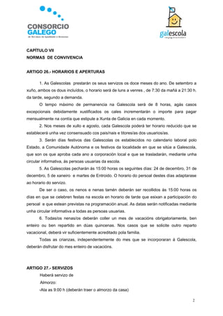 CAPÍTULO VII
NORMAS DE CONVIVENCIA


ARTIGO 26.- HORARIOS E APERTURAS

       1. As Galescolas prestarán os seus servizos os doce meses do ano. De setembro a
xuño, ambos os dous incluídos, o horario será de luns a venres , de 7:30 da mañá a 21:30 h.
da tarde, segundo a demanda.
       O tempo máximo de permanencia na Galescola será de 8 horas, agás casos
excepcionais debidamente xustificados os cales incrementarán o importe para pagar
mensualmente na contía que estipule a Xunta de Galicia en cada momento.
       2. Nos meses de xullo e agosto, cada Galescola poderá ter horario reducido que se
establecerá unha vez consensuado cos pais/nais e titores/as dos usuarios/as.
       3. Serán días festivos das Galescolas os establecidos no calendario laboral polo
Estado, a Comunidade Autónoma e os festivos da localidade en que se sitúa a Galescola,
que son os que aproba cada ano a corporación local e que se trasladarán, mediante unha
circular informativa, ás persoas usuarias da escola.
       5. As Galescolas pecharán ás 15:00 horas os seguintes días: 24 de decembro, 31 de
decembro, 5 de xaneiro e martes de Entroido. O horario do persoal destes días adaptarase
ao horario do servizo.
       De ser o caso, os nenos e nenas tamén deberán ser recollidos ás 15:00 horas os
días en que se celebren festas na escola en horario de tarde que esixan a participación do
persoal e que estean previstas na programación anual. As datas serán notificadas mediante
unha circular informativa a todas as persoas usuarias.
       6. Todas/os nenas/os deberán coller un mes de vacacións obrigatoriamente, ben
enteiro ou ben repartido en dúas quincenas. Nos casos que se solicite outro reparto
vacacional, deberá vir suficientemente acreditado pola familia.
       Todas as crianzas, independentemente do mes que se incorporaran á Galescola,
deberán disfrutar do mes enteiro de vacacións.




ARTIGO 27.- SERVIZOS
       Haberá servizo de
      Almorzo:
       -Ata as 9:00 h (deberán traer o almorzo da casa)

                                                                                        2
 