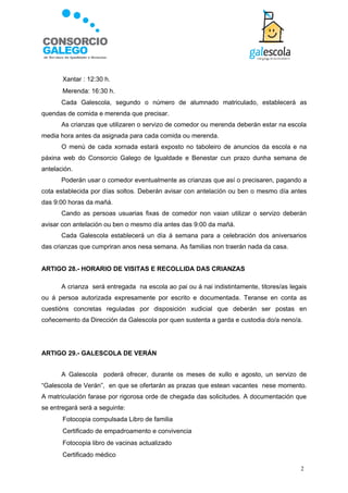    Xantar : 12:30 h.
      Merenda: 16:30 h.
       Cada Galescola, segundo o número de alumnado matriculado, establecerá as
quendas de comida e merenda que precisar.
       As crianzas que utilizaren o servizo de comedor ou merenda deberán estar na escola
media hora antes da asignada para cada comida ou merenda.
       O menú de cada xornada estará exposto no taboleiro de anuncios da escola e na
páxina web do Consorcio Galego de Igualdade e Benestar cun prazo dunha semana de
antelación.
       Poderán usar o comedor eventualmente as crianzas que así o precisaren, pagando a
cota establecida por días soltos. Deberán avisar con antelación ou ben o mesmo día antes
das 9:00 horas da mañá.
       Cando as persoas usuarias fixas de comedor non vaian utilizar o servizo deberán
avisar con antelación ou ben o mesmo día antes das 9:00 da mañá.
       Cada Galescola establecerá un día á semana para a celebración dos aniversarios
das crianzas que cumpriran anos nesa semana. As familias non traerán nada da casa.


ARTIGO 28.- HORARIO DE VISITAS E RECOLLIDA DAS CRIANZAS

       A crianza será entregada na escola ao pai ou á nai indistintamente, titores/as legais
ou á persoa autorizada expresamente por escrito e documentada. Teranse en conta as
cuestións concretas reguladas por disposición xudicial que deberán ser postas en
coñecemento da Dirección da Galescola por quen sustenta a garda e custodia do/a neno/a.




ARTIGO 29.- GALESCOLA DE VERÁN


       A Galescola poderá ofrecer, durante os meses de xullo e agosto, un servizo de
“Galescola de Verán”, en que se ofertarán as prazas que estean vacantes nese momento.
A matriculación farase por rigorosa orde de chegada das solicitudes. A documentación que
se entregará será a seguinte:
      Fotocopia compulsada Libro de familia
      Certificado de empadroamento e convivencia
      Fotocopia libro de vacinas actualizado
      Certificado médico

                                                                                          2
 