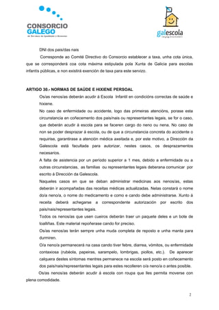    DNI dos pais/das nais
        Corresponde ao Comité Directivo do Consorcio establecer a taxa, unha cota única,
que se corresponderá coa cota máxima estipulada pola Xunta de Galicia para escolas
infantís públicas, e non existirá exención de taxa para este servizo.



ARTIGO 30.- NORMAS DE SAÚDE E HIXIENE PERSOAL
      Os/as nenos/as deberán acudir á Escola Infantil en condicións correctas de saúde e
       hixiene.
      No caso de enfermidade ou accidente, logo das primeiras atencións, porase esta
       circunstancia en coñecemento dos pais/nais ou representantes legais, se for o caso,
       que deberán acudir á escola para se faceren cargo do neno ou nena. No caso de
       non se poder desprazar á escola, ou de que a circunstancia concreta do accidente o
       requirise, garantirase a atención médica axeitada e, por este motivo, a Dirección da
       Galescola está facultada para autorizar, nestes casos, os desprazamentos
       necesarios.
      A falta de asistencia por un período superior a 1 mes, debido a enfermidade ou a
       outras circunstancias, as familias ou representantes legais deberana comunicar por
       escrito á Dirección da Galescola.
      Naqueles casos en que se deban administrar medicinas aos nenos/as, estas
       deberán ir acompañadas das receitas médicas actualizadas. Nelas constará o nome
       do/a neno/a, o nome do medicamento e como e cando debe administrarse. Xunto á
       receita    deberá   achegarse   a   correspondente     autorización   por   escrito   dos
       pais/nais/representantes legais.
      Todos os nenos/as que usen cueiros deberán traer un paquete deles e un bote de
       toalliñas. Este material repoñerase cando for preciso.
      Os/as nenos/as terán sempre unha muda completa de reposto e unha manta para
       durmiren.
      O/a neno/a permanecerá na casa cando tiver febre, diarrea, vómitos, ou enfermidade
       contaxiosa (rubéola, papeiras, sarampelo, lombrigas, piollos, etc.).        De aparecer
       calquera destes síntomas mentres permanece na escola será posto en coñecemento
       dos pais/nais/representantes legais para estes recolleren o/a neno/a o antes posible.
       Os/as nenos/as deberán acudir á escola con roupa que lles permita moverse con
plena comodidade.


                                                                                              2
 