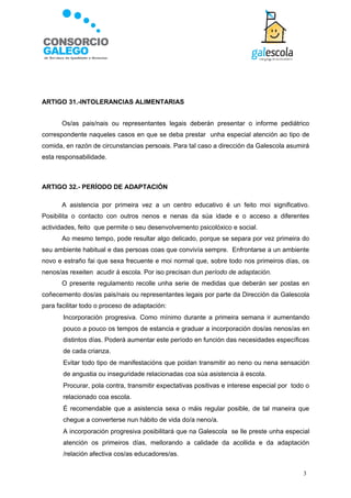 ARTIGO 31.-INTOLERANCIAS ALIMENTARIAS


       Os/as pais/nais ou representantes legais deberán presentar o informe pediátrico
correspondente naqueles casos en que se deba prestar unha especial atención ao tipo de
comida, en razón de circunstancias persoais. Para tal caso a dirección da Galescola asumirá
esta responsabilidade.



ARTIGO 32.- PERÍODO DE ADAPTACIÓN

       A asistencia por primeira vez a un centro educativo é un feito moi significativo.
Posibilita o contacto con outros nenos e nenas da súa idade e o acceso a diferentes
actividades, feito que permite o seu desenvolvemento psicolóxico e social.
       Ao mesmo tempo, pode resultar algo delicado, porque se separa por vez primeira do
seu ambiente habitual e das persoas coas que convivía sempre. Enfrontarse a un ambiente
novo e estraño fai que sexa frecuente e moi normal que, sobre todo nos primeiros días, os
nenos/as rexeiten acudir á escola. Por iso precisan dun período de adaptación.
       O presente regulamento recolle unha serie de medidas que deberán ser postas en
coñecemento dos/as pais/nais ou representantes legais por parte da Dirección da Galescola
para facilitar todo o proceso de adaptación:
      Incorporación progresiva. Como mínimo durante a primeira semana ir aumentando
       pouco a pouco os tempos de estancia e graduar a incorporación dos/as nenos/as en
       distintos días. Poderá aumentar este período en función das necesidades específicas
       de cada crianza.
      Evitar todo tipo de manifestacións que poidan transmitir ao neno ou nena sensación
       de angustia ou inseguridade relacionadas coa súa asistencia á escola.
      Procurar, pola contra, transmitir expectativas positivas e interese especial por todo o
       relacionado coa escola.
      É recomendable que a asistencia sexa o máis regular posible, de tal maneira que
       chegue a converterse nun hábito de vida do/a neno/a.
      A incorporación progresiva posibilitará que na Galescola se lle preste unha especial
       atención os primeiros días, mellorando a calidade da acollida e da adaptación
       /relación afectiva cos/as educadores/as.

                                                                                           3
 