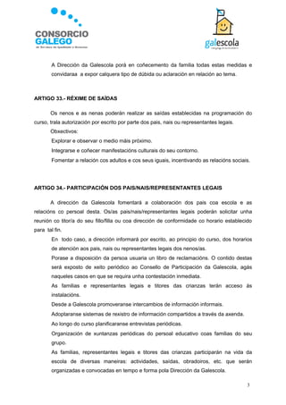    A Dirección da Galescola porá en coñecemento da familia todas estas medidas e
        convidaraa a expor calquera tipo de dúbida ou aclaración en relación ao tema.



ARTIGO 33.- RÉXIME DE SAÍDAS

        Os nenos e as nenas poderán realizar as saídas establecidas na programación do
curso, trala autorización por escrito por parte dos pais, nais ou representantes legais.
        Obxectivos:
       Explorar e observar o medio máis próximo.
       Integrarse e coñecer manifestacións culturais do seu contorno.
       Fomentar a relación cos adultos e cos seus iguais, incentivando as relacións sociais.




ARTIGO 34.- PARTICIPACIÓN DOS PAIS/NAIS/REPRESENTANTES LEGAIS

        A dirección da Galescola fomentará a colaboración dos pais coa escola e as
relacións co persoal desta. Os/as pais/nais/representantes legais poderán solicitar unha
reunión co titor/a do seu fillo/filla ou coa dirección de conformidade co horario establecido
para tal fin.
       En todo caso, a dirección informará por escrito, ao principio do curso, dos horarios
        de atención aos pais, nais ou representantes legais dos nenos/as.
       Porase a disposición da persoa usuaria un libro de reclamacións. O contido destas
        será exposto de xeito periódico ao Consello de Participación da Galescola, agás
        naqueles casos en que se requira unha contestación inmediata.
       As familias e representantes legais e titores das crianzas terán acceso ás
        instalacións.
       Desde a Galescola promoveranse intercambios de información informais.
       Adoptaranse sistemas de rexistro de información compartidos a través da axenda.
       Ao longo do curso planificaranse entrevistas periódicas.
       Organización de xuntanzas periódicas do persoal educativo coas familias do seu
        grupo.
       As familias, representantes legais e titores das crianzas participarán na vida da
        escola de diversas maneiras: actividades, saídas, obradoiros, etc. que serán
        organizadas e convocadas en tempo e forma pola Dirección da Galescola.

                                                                                           3
 