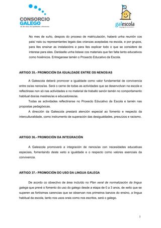    No mes de xuño, despois do proceso de matriculación, haberá unha reunión cos
       pais/ nais ou representantes legais das crianzas aceptadas na escola, e por grupos,
       para lles ensinar as instalacións e para lles explicar todo o que se considere de
       interese para eles. Daráselle unha listaxe cos materiais que fan falta tanto educativos
       como hixiénicos. Entregarase tamén o Proxecto Educativo da Escola.




ARTIGO 35.- PROMOCIÓN DA IGUALDADE ENTRE OS NENOS/AS

       A Galescola deberá promover a igualdade como valor fundamental de convivencia
entre os/as nenos/as. Será o cerne de todas as actividades que se desenvolvan na escola e
reflectirase non só nas actividades e no material de traballo senón tamén no comportamento
habitual dos/as mestres/as e educadores/as.
       Todas as actividades reflectiranse no Proxecto Educativo de Escola e tamén nas
propostas pedagóxicas.
       A dirección da Galescola prestará atención especial ao fomento e respecto da
interculturalidade, como instrumento de superación das desigualdades, prexuízos e racismo.




ARTIGO 36.- PROMOCIÓN DA INTEGRACIÓN


       A Galescola promoverá a integración de nenos/as con necesidades educativas
especiais, fomentando deste xeito a igualdade e o respecto como valores esenciais da
convivencia.




ARTIGO 37.- PROMOCIÓN DO USO DA LINGUA GALEGA


       De acordo co obxectivo de área incluído no Plan xeral de normalización da lingua
galega que prevé o fomento do uso do galego desde a etapa de 0 a 3 anos, de xeito que se
superen as fortísimas carencias que se observan nos primeiros banzos do ensino, a lingua
habitual da escola, tanto nos usos orais como nos escritos, será o galego.




                                                                                           3
 