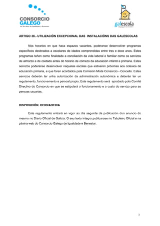 ARTIGO 38.- UTILIZACIÓN EXCEPCIONAL DAS INSTALACIÓNS DAS GALESCOLAS


      Nos horarios en que haxa espazos vacantes, poderanse desenvolver programas
específicos destinados a escolares de idades comprendidas entre tres e doce anos. Estes
programas teñen como finalidade a conciliación da vida laboral e familiar como os servizos
de almorzo e de coidado antes do horario de comezo da educación infantil e primaria. Estes
servizos poderanse desenvolver naquelas escolas que estiveren próximas aos colexios de
educación primaria, e que foren acordados pola Comisión Mixta Consorcio - Concello. Estes
servizos deberán ter unha autorización da administración autonómica e deberán ter un
regulamento, funcionamento e persoal propio. Este regulamento será aprobado polo Comité
Directivo do Consorcio en que se estipulará o funcionamento e o custo do servizo para as
persoas usuarias.



DISPOSICIÓN DERRADEIRA

      Este regulamento entrará en vigor ao día seguinte da publicación dun anuncio do
mesmo no Diario Oficial de Galicia. O seu texto integro publicarase no Taboleiro Oficial e na
páxina web do Consorcio Galego de Igualdade e Benestar.




                                                                                           3
 