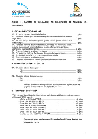 ANEXO I : BAREMO DE APLICACIÓN ÁS SOLICITUDES DE ADMISIÓN NA
GALESCOLA


1º.- SITUACIÓN SOCIO- FAMILIAR
1.1.- Por cada membro da unidade familiar ....................... ................................... 2 ptos.
1.2.- Por cada persoa que, non formando parte da unidade familiar, estea a
cargo desta........................................................................ ................................... 1 ptos.
1.3.- No caso de que a/o neno/a para o que se solicita praza nacese nun
parto múltiple...................................................................... ................................... 1 ptos.
1.4.- Por cada membro da unidade familiar, afectado por minusvalía física,
psíquica ou sensorial, enfermidade que requira internamento periódico,
alcoholismo ou drogodependencia..................................... .................................. 2 ptos
1.5.- Pola condición de familia monoparental......................................................... 3 ptos.
1.6.- Por ausencia do fogar familiar dos dous membros parenterais...................... 6 ptos.
1.7.- Por irmán/á – áns/ás con praza renovada na escola.................................... 3 ptos.
1.8.- Pola condición de familia numerosa........................... ................................... 3 ptos.
1.9.- Calquera circunstancia familiar grave debidamente acreditada..................... 3 ptos.

2º SITUACIÓN LABORAL E FAMILIAR

2.1.- Situación laboral de ocupación:
          - Pai...................................................................... ................................... 3 ptos.
          - Nai ..................................................................... ................................... 3 ptos.

2.2.- Situación laboral de desemprego:
          - Pai ..................................................................... ................................... 2 ptos.
          - Nai ..................................................................... ................................... 2 ptos.

                    No caso de familias monoparentais, adxudicaráselles a puntuación da
                     epígrafe correspondente multiplicada por dous.

3º .- SITUACIÓN ECONÓMICA

RPC mensual da unidade familiar, referida ao indicador público de renda de efectos
múltiples (IPREM) vixente:
         - Inferior ao 25% do IPREM.................................. ................................. + 4 ptos.
         - Entre 25% e o 50% do IPREM .......................... ................................. + 3 ptos.
         - Entre 50% e o 75% do IPREM........................... ................................. + 2 ptos.
         - Entre 75% e o 100% do IPREM........................ ................................. + 1 ptos.
         - Entre 100% e o 125% do IPREM....................... .................................. - 1 ptos.
         - Entre 125% e o 150% do IPREM....................... .................................. -2 ptos
         - Entre 150% e o 200% do IPREM....................... .................................. -3 ptos
         - Igual ou superior ao 200% do IPREM................ .................................. - 4 ptos.

                    En caso de obter igual puntuación, daráselle prioridade á renda per
                     capita máis baixa.




                                                                                                                                    3
 