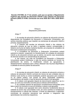 Decreto 374/1996, do 17 de outubro, polo que se aproba o Regulamento
orgánico das escolas de educación infantil e dos colexios de educación
primaria (DOG 21-10-96. Corrección de erros DOG 06-11-96 e DOG 08-01-
97).




                                   TÍTULO I
                           Disposicións preliminares

      Artigo 1º

        1. As escolas de educación infantil e os colexios de educación primaria,
dependentes da Consellería de Educación e Ordenación Universitaria, son
centros docentes públicos que imparten as ensinanzas de educación infantil e
primaria, respectivamente.
        2. A creación das escolas de educación infantil e dos colexios de
educación primaria ás que se refire o apartado anterior correspóndelle ó
Goberno da Xunta de Galicia mediante Decreto, por proposta do conselleiro de
Educación e Ordenación Universitaria.
        3. A Consellería de Educación e Ordenación Universitaria poderá
autoriza-la creación, suspensión ou transformación de unidades de educación
infantil ou de educación primaria que se estime, de acordo coas necesidades
de atención escolar e as características da poboación.
        4. Así mesmo, por orde da Consellería de Educación e Ordenación
Universitaria poderá modificarse a rede de centros existente en función da
planificación do ensino. A modificación incluirá as agrupacións e
desdobramentos necesarios para a eficaz utilización dos recursos dispoñibles e
a calidade do servicio público da educación.

      Artigo 2º

       1. As escolas de educación infantil, os colexios de educación primaria e
colexios de educación infantil e primaria de menos de seis unidades sitos en
ámbitos rurais dunha ou varias localidades poderán agruparse para constituír
un só colexio público, que gozará de plena capacidade académica,
administrativa e de xestión, e que se denominará colexio rural agrupado.
       2. O colexio rural agrupado disporá de denominación específica, se é o
caso, así como dun domicilio concreto para os efectos administrativos.
       3. As unidades obxecto de agrupación consideraranse extinguidas como
tales a partir do momento no que se constitúa o colexio rural agrupado.
       4. O colexio rural agrupado terá como obxectivo fundamental eleva -la
calidade do ensino das comunidades rurais, así como contribuír á revitalización
socioeconómica e cultural das mesmas, a través da elaboración e aplicación
coordinada de proxectos educativos que permitan a integración das
aprendizaxes nos contornos respectivos.
 
